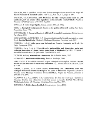 BARBOSA, SRCS. Identidade social e dores da alma entre pescadores artesanais em Itaipu, RJ.
Revista Ambiente & Sociedade (ISSN: 1414-753X), Vol. VII, n. 1, jan/jul de 2004.
BARBOSA, SRCS; HOEFFEL, JLM. Qualidade de vida e complexidade social na APA
Cantareira, SP: um estudo sobre degradação socio-ambiental e subjetividade. Projeto de
Pesquisa FAPESP (processo n. 06/60366-5), 2006.
BAUMAN, Z. Vidas desperdiçadas. Rio de Janeiro: ZAHAR, 2005;
BECK, U. Ecological Enlightenment. Essays on the politics of the risk society. New York:
Prometheus Book, 1995.
CASTORIADIS, C. As encruzilhadas do labirinto 3: o mundo fragmentado. Rio de Janeiro:
Paz e Terra, 1992.
CONFALONIERI, U; MARINHO, D. P. Mudança climática global e saúde: perspectivas para o
Brasil. Revista Multiciência, Edição n.8: Mudanças Climáticas. Campinas, Maio 2007.
FERREIRA, Leila C. Idéias para uma Sociologia da Questão Ambiental no Brasil. São
Paulo: Annablume, 2006.
FERREIRA, Lucia C. et al. Urban Growth, Vulnerability and Adaptation: social and
ecological dimensions of climate change on the Coast of São Paulo. FAPESP – PFPMCG, 1º
Relatório Científico (FAPESP, processo n. 2008/58159-7), 2010.
GIDDENS, Anthony. Modernidade e identidade. Rio de Janeiro: Zahar, 2002.
HANNIGAN, J. Environmental Sociology. London: Routledge, 2006.
HERCULANO, S. Sociologia Ambiental: origens, enfoques metodológicos e objetos. Revista
Mundo e Vida: alternativas em estudos ambientais, I (1). Niterói: UFF/PGCA-Riocor, 2000,
p. 45-55.
HOGAN, D (coord.) et al. Urban Growth, Vulnerability and Adaptation: social and
ecological dimensions of climate change on the Coast of São Paulo. Programa FAPESP de
Pesquisa sobre Mudanças Climáticas Globais-PFPMCG, Projeto de Pesquisa, processo n.
2008/58159-7, 2008.
MARENGO, J A; VALVERDE, M C. Caracterização do clima no Século XX e Cenário de
Mudanças de clima para o Brasil no Século XXI usando os modelos do IPCC-AR4. Revista
Multiciência, Edição n.8: Mudanças Climáticas, Campinas, Maio 2007.
TOURAINE, A. Crítica da modernidade. Rio de Janeiro: Vozes, 2002.
 