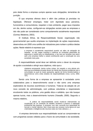 pois desta forma a empresa cumpre apenas suas obrigações, temerárias de
punição.
O que empresa oferece deve ir além das práticas já previstas na
legislação. Oferecer empregos, tratar com dignidade seus parceiros,
funcionários e consumidores, respeitar o meio ambiente, pagar seus impostos
em dia, dentre outras, configuram-se obrigações sociais para as empresas e
isto não pode ser considerado como comportamento socialmente responsável
(Correa; Medeiros, 2003).
O Instituto Ethos, de Responsabilidade Social, organização não
governamental que auxilia empresas na implantação de ações responsáveis,
desenvolveu em 2000 uma cartilha de indicadores para nortear a prática destas
ações. Neste relatório é expresso que
a empresa é socialmente responsável quando vai além da obrigação de
respeitar as leis, pagas impostos e observar as condições adequadas de
segurança e saúde para os trabalhadores, e faz isso por acreditar que assim
será uma empresa melhor e estará contribuindo para a construção de uma
sociedade mais justa.
A responsabilidade social deve ser definida como o dever da empresa
de ajudar a sociedade a atingir seus objetivos, visto que a
cidadania empresarial, dentre outras coisas, diz respeito a uma atitude pró-
ativa que as entidades privadas devem ter diante dos diversos problemas que a
comunidade na qual se insere apresenta, agindo de forma transformadora e
assumindo-se como entes dotados de responsabilidade cívica. (Lima, 2002,
107).
Sendo uma forma de a empresa se apresentar à sociedade como
colaboradora para o desenvolvimento social e não como uma empresa
exploradora de recursos econômicos e humanos. Trata-se da adoção de um
novo conceito de administração, com práticas voluntárias e responsáveis
envolvendo todos os públicos, uma gestão ética e solidária, que não busque
apenas lucros, mas o desenvolvimento humano (Vassallo, 2000). Segundo o
mesmo relatório,
A prática da responsabilidade social revela-se internamente na
constituição de um ambiente de trabalho saudável e propício à realização
profissional das pessoas. A empresa, com isso, aumenta sua capacidade de
recrutar e manter talentos, fator chave para seu sucesso numa época em que
criatividade e inteligência são recursos cada vez mais valiosos (...).
A empresa demonstra sua responsabilidade social ao comprometer-se
com programas sociais voltados para o futuro da comunidade e da sociedade.
 