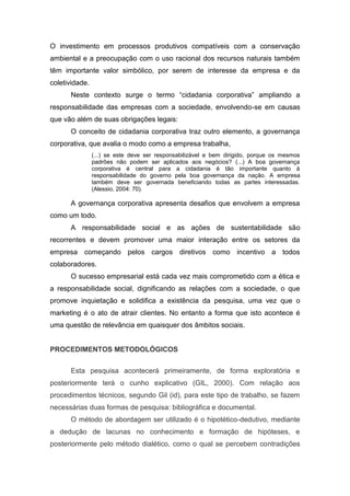 O investimento em processos produtivos compatíveis com a conservação
ambiental e a preocupação com o uso racional dos recursos naturais também
têm importante valor simbólico, por serem de interesse da empresa e da
coletividade.
Neste contexto surge o termo “cidadania corporativa” ampliando a
responsabilidade das empresas com a sociedade, envolvendo-se em causas
que vão além de suas obrigações legais:
O conceito de cidadania corporativa traz outro elemento, a governança
corporativa, que avalia o modo como a empresa trabalha,
(...) se este deve ser responsabilizável e bem dirigido, porque os mesmos
padrões não podem ser aplicados aos negócios? (...) A boa governança
corporativa é central para a cidadania é tão importante quanto à
responsabilidade do governo pela boa governança da nação. A empresa
também deve ser governada beneficiando todas as partes interessadas.
(Alessio, 2004: 70).
A governança corporativa apresenta desafios que envolvem a empresa
como um todo.
A responsabilidade social e as ações de sustentabilidade são
recorrentes e devem promover uma maior interação entre os setores da
empresa começando pelos cargos diretivos como incentivo a todos
colaboradores.
O sucesso empresarial está cada vez mais comprometido com a ética e
a responsabilidade social, dignificando as relações com a sociedade, o que
promove inquietação e solidifica a existência da pesquisa, uma vez que o
marketing é o ato de atrair clientes. No entanto a forma que isto acontece é
uma questão de relevância em quaisquer dos âmbitos sociais.
PROCEDIMENTOS METODOLÓGICOS
Esta pesquisa acontecerá primeiramente, de forma exploratória e
posteriormente terá o cunho explicativo (GIL, 2000). Com relação aos
procedimentos técnicos, segundo Gil (id), para este tipo de trabalho, se fazem
necessárias duas formas de pesquisa: bibliográfica e documental.
O método de abordagem ser utilizado é o hipotético-dedutivo, mediante
a dedução de lacunas no conhecimento e formação de hipóteses, e
posteriormente pelo método dialético, como o qual se percebem contradições
 