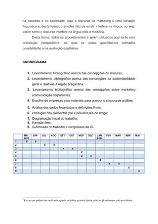 na natureza e na sociedade. Aqui o discurso do marketing é uma variação
linguística e, desta forma, o simples fato de existir interfere na língua, ou seja:
assim como o discurso interfere na língua esta o modifica.
Desta forma, todos os procedimentos a serem utilizados aqui terão uma
orientação interpretativa, na qual os dados quantitativos coletados
possibilitarão uma avaliação qualitativa.
CRONOGRAMA
1. Levantamento bibliográfico acerca das concepções do discurso;
2. Levantamento bibliográfico acerca das concepções da sustentabilidade
geral e relativas á região bragantina;
3. Levantamento bibliográfico acerca das concepções sobre marketing
(comunicação corporativa);
4. Escolha de empresas e/ou materiais para compor o corpora de análise;
5. Análise dos dados levantados e definições finais;
6. Produção dos elementos pré e pós-textuais do artigo;
7. Diagramação inicial do trabalho;
8. Revisão final;
9. Submissão do trabalho a congressos de IC.
3
Esta etapa poderá ser realizada a partir de julho, quando dados teóricos já estiverem sido estudados.
MAI
2013
JUN JUL AGO SET OUT NOV DEZ JAN
2014
FEV MAR ABR MAI
1 X X
2 X X
3 X X
4 X
5 X X
6 X
7 X X
8 X
93
X
 