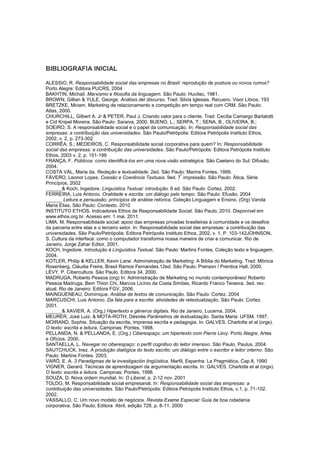 BIBLIOGRAFIA INICIAL
ALESSIO, R. Responsabilidade social das empresas no Brasil: reprodução de postura ou novos rumos?
Porto Alegre: Editora PUCRS, 2004
BAKHTIN, Michail. Marxismo e filosofia da linguagem. São Paulo: Hucitec, 1981.
BROWN, Gillian & YULE, George. Análisis del discurso. Trad: Silvia Iglesias. Recuero. Visor Libros, 193
BRETZKE, Miriam. Marketing de relacionamento e competição em tempo real com CRM. São Paulo:
Atlas, 2000.
CHURCHILL, Gilbert A. Jr & PETER, Paul J. Criando valor para o cliente. Trad: Cecília Camargo Bartalotti
e Cid Knipel Moreira. São Paulo: Saraiva, 2000. BUENO, L.; SERPA, T.; SENA, B., OLIVEIRA, B.;
SOEIRO, S. A responsabilidade social e o papel da comunicação. In: Responsabilidade social das
empresas: a contribuição das universidades. São Paulo/Petrópolis: Editora Petrópolis Instituto Ethos,
2002, v. 2, p. 273-302
CORRÊA, S.; MEDEIROS, C. Responsabilidade social corporativa para quem? In: Responsabilidade
social das empresas: a contribuição das universidades. São Paulo/Petrópolis: Editora Petrópolis Instituto
Ethos, 2003 v. 2, p. 151-199
FRANÇA, F. Públicos: como identificá-los em uma nova visão estratégica. São Caetano do Sul: Difusão,
2004.
COSTA VAL, Maria da. Redação e textualidade. 2ed. São Paulo: Marins Fontes, 1999.
FÁVERO, Leonor Lopes. Coesão e Coerência Textuais. 9ed. 7
ª
impressão. São Paulo: Ática, Série
Princípios, 2002
______& Koch, Ingedore. Linguística Textual: introdução. 6 ed. São Paulo: Cortez, 2002.
FERREIRA, Luis Antonio. Oralidade e escrita: um diálogo pelo tempo. São Paulo: Efusão, 2004
______ Leitura e persuasão: princípios de análise retórica. Coleção Linguagem e Ensino. (Org) Vanda
Maria Elias. São Paulo: Contexto. 2010
INSTITUTO ETHOS. Indicadores Ethos de Responsabilidade Social. São Paulo, 2010. Disponível em
www.ethos.org.br. Acesso em: 1 mai. 2011.
LIMA, M. Responsabilidade social: apoio das empresas privadas brasileiras à comunidade e os desafios
da parceria entre elas e o terceiro setor. In: Responsabilidade social das empresas: a contribuição das
universidades. São Paulo/Petrópolis: Editora Petrópolis Instituto Ethos, 2002, v. 1, P. 103-142JOHNSON,
S. Cultura da interface: como o computador transforma nossa maneira de criar e comunicar. Rio de
Janeiro, Jorge Zahar Editor, 2001.
KOCH, Ingedore. Introdução à Linguística Textual. São Paulo: Martins Fontes, Coleção texto e linguagem.
2004.
KOTLER, Philip & KELLER, Kevin Lane. Administração de Marketing: A Bíblia do Marketing. Trad: Mônica
Rosenberg, Cláudia Freire, Brasil Ramos Fernandes.12ed. São Paulo: Prenson / Prentice Hall, 2000.
LÉVY, P. Cibercultura. São Paulo, Editora 34, 2000.
MADRUGA, Roberto Pessoa (org) In: Administração de Marketing no mundo contemporâneo/ Roberto
Pessoa Madruga, Bem Thion Chi, Marcos Licínio da Costa Simões, Ricardo Franco Teixeira. 3ed. rev.
atual. Rio de Janeiro: Editora FGV, 2006.
MAINGUENEAU, Dominique. Análise de textos de comunicação. São Paulo: Cortez. 2004
MARCUSCHI, Luis Antonio. Da fala para a escrita: atividades de retextualização. São Paulo: Cortez.
2001.
______& XAVIER, A. (Org.) Hipertexto e gêneros digitais. Rio de Janeiro, Lucerna, 2004.
MEURER, José Luiz. & MOTA-ROTH, Désirée.Parâmetros de textualização. Santa Maria: UFSM, 1997.
MOIRAND, Sophie. Situação da escrita, imprensa escrita e pedagogia. In: GALVES, Charlotte et al (orgs).
O texto: escrita e leitura. Campinas: Pontes, 1998.
PELLANDA, N. & PELLANDA, E. (Org.) Ciberespaço: um hipertexto com Pierre Lévy. Porto Alegre, Artes
e Ofícios, 2000.
SANTAELLA, L. Navegar no ciberespaço: o perfil cognitivo do leitor imersivo. São Paulo, Paulus, 2004.
SAUTCHUCK, Inez. A produção dialógica do texto escrito: um diálogo entre o escritor e leitor interno. São
Paulo: Martins Fontes. 2003.
VARÓ, E. A. 3 Paradigmas de la investigación lingüística. Marfil, Espanha: La Pragmática, Cap.8, 1990
VIGNER, Gerard. Técnicas de aprendizagem da argumentação escrita. In: GALVES, Charlotte et al (orgs).
O texto: escrita e leitura. Campinas: Pontes, 1998.
SOUZA, D. Nova ordem mundial. In: O Liberal, p. 2-12 nov. 2001
TOLDO, M. Responsabilidade social empresarial. In: Responsabilidade social das empresas: a
contribuição das universidades. São Paulo/Petrópolis: Editora Petrópolis Instituto Ethos, v.1, p. 71-102.
2002.
VASSALLO, C. Um novo modelo de negócios. Revista Exame Especial: Guia de boa cidadania
corporativa. São Paulo; Editora Abril, edição 728, p. 8-11. 2000
 