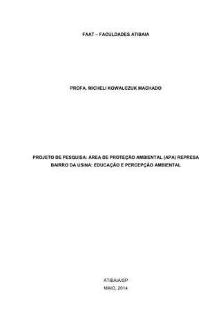 FAAT – FACULDADES ATIBAIA
PROFA. MICHELI KOWALCZUK MACHADO
PROJETO DE PESQUISA: ÁREA DE PROTEÇÃO AMBIENTAL (APA) REPRESA
BAIRRO DA USINA: EDUCAÇÃO E PERCEPÇÃO AMBIENTAL
ATIBAIA/SP
MAIO, 2014
 