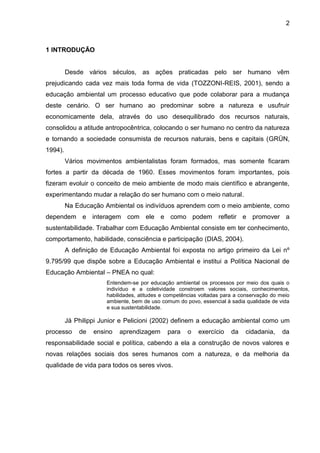 2
1 INTRODUÇÃO
Desde vários séculos, as ações praticadas pelo ser humano vêm
prejudicando cada vez mais toda forma de vida (TOZZONI-REIS, 2001), sendo a
educação ambiental um processo educativo que pode colaborar para a mudança
deste cenário. O ser humano ao predominar sobre a natureza e usufruir
economicamente dela, através do uso desequilibrado dos recursos naturais,
consolidou a atitude antropocêntrica, colocando o ser humano no centro da natureza
e tornando a sociedade consumista de recursos naturais, bens e capitais (GRÜN,
1994).
Vários movimentos ambientalistas foram formados, mas somente ficaram
fortes a partir da década de 1960. Esses movimentos foram importantes, pois
fizeram evoluir o conceito de meio ambiente de modo mais científico e abrangente,
experimentando mudar a relação do ser humano com o meio natural.
Na Educação Ambiental os indivíduos aprendem com o meio ambiente, como
dependem e interagem com ele e como podem refletir e promover a
sustentabilidade. Trabalhar com Educação Ambiental consiste em ter conhecimento,
comportamento, habilidade, consciência e participação (DIAS, 2004).
A definição de Educação Ambiental foi exposta no artigo primeiro da Lei nº
9.795/99 que dispõe sobre a Educação Ambiental e institui a Política Nacional de
Educação Ambiental – PNEA no qual:
Entendem-se por educação ambiental os processos por meio dos quais o
indivíduo e a coletividade constroem valores sociais, conhecimentos,
habilidades, atitudes e competências voltadas para a conservação do meio
ambiente, bem de uso comum do povo, essencial à sadia qualidade de vida
e sua sustentabilidade.
Já Philippi Junior e Pelicioni (2002) definem a educação ambiental como um
processo de ensino aprendizagem para o exercício da cidadania, da
responsabilidade social e política, cabendo a ela a construção de novos valores e
novas relações sociais dos seres humanos com a natureza, e da melhoria da
qualidade de vida para todos os seres vivos.
 
