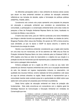 4
As diferentes percepções sobre o meio ambiente de diversos atores sociais
que atuam na área ambiental orientam as práticas de educação ambiental,
refletindo-se nas tomadas de decisão, ações e formulação de políticas públicas
(HOEFFEL; FADINI, 2007).
Considerando este contexto este projeto apresenta uma proposta de pesquisa
em educação e percepção ambiental que considere as características da
comunidade, a participação e a conservação ambiental tendo como área núcleo de
pesquisa a Área de Proteção Ambiental Represa Bairro da Usina, localizado no
município de Atibaia, e seu entorno.
O bairro leva este nome, pois em 1928 foi construída uma Usina Hidrelétrica
que chegou a atender durante sua operação, além de Atibaia, as cidades de Jarinú,
Bragança Paulista e Bom Jesus dos Perdões. Em janeiro de 1970 a Usina encerrou
suas atividades, já que na época a CESP na época assumiu o sistema de
fornecimento de energia da cidade.
Devido a sua importância ambiental, considerando que a região está inserida
em uma área rica em mananciais, em 04 de setembro de 1986 criou-se Área de
Proteção Ambiental Represa Bairro da Usina instituída pela Lei Estadual 5.280. A
APA engloba uma faixa ao redor do reservatório e o objetivo de sua criação é a
proteção da área de mananciais que ela representa para o abastecimento da cidade,
bem como a paisagem dela resultante.
Embora protegida por lei a região da APA e a área ao seu redor vêm
passando por diversos impactos ambientais tais como uso e ocupação desordenada
do solo, lixo deixado em lugares inapropriados inclusive no reservatório, má
qualidade dos recursos hídricos, turismo realizado de forma predatória e até casos
de caça de animais silvestres na região. Neste sentido é imprescindível que a
comunidade inserida neste contexto possa ter a oportunidade de refletir sobre suas
ações bem como pensar em propostas para minimizar os problemas.
Desta forma ações de educação ambiental em áreas de proteção são
fundamentais. Esta visão encontra-se em consonância com o objetivo geral da
Estratégia Nacional de Comunicação e Educação Ambiental em Unidades de
Conservação que visa:
[...] fortalecer e estimular a implementação de ações de comunicação e
educação ambiental em Unidades de Conservação, Corredores Ecológicos,
Mosaicos de UCs e Reservas da Biosfera, em seus entornos e zonas de
amortecimento; promovendo a participação e o controle social nos
processos de criação, implantação e gestão destes territórios e
 