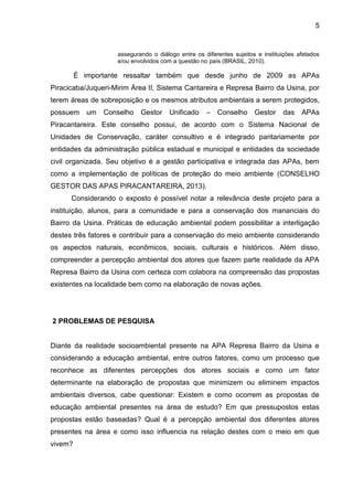 5
assegurando o diálogo entre os diferentes sujeitos e instituições afetados
e/ou envolvidos com a questão no país (BRASIL, 2010).
É importante ressaltar também que desde junho de 2009 as APAs
Piracicaba/Juqueri-Mirim Área II, Sistema Cantareira e Represa Bairro da Usina, por
terem áreas de sobreposição e os mesmos atributos ambientais a serem protegidos,
possuem um Conselho Gestor Unificado – Conselho Gestor das APAs
Piracantareira. Este conselho possui, de acordo com o Sistema Nacional de
Unidades de Conservação, caráter consultivo e é integrado paritariamente por
entidades da administração pública estadual e municipal e entidades da sociedade
civil organizada. Seu objetivo é a gestão participativa e integrada das APAs, bem
como a implementação de políticas de proteção do meio ambiente (CONSELHO
GESTOR DAS APAS PIRACANTAREIRA, 2013).
Considerando o exposto é possível notar a relevância deste projeto para a
instituição, alunos, para a comunidade e para a conservação dos mananciais do
Bairro da Usina. Práticas de educação ambiental podem possibilitar a interligação
destes três fatores e contribuir para a conservação do meio ambiente considerando
os aspectos naturais, econômicos, sociais, culturais e históricos. Além disso,
compreender a percepção ambiental dos atores que fazem parte realidade da APA
Represa Bairro da Usina com certeza com colabora na compreensão das propostas
existentes na localidade bem como na elaboração de novas ações.
2 PROBLEMAS DE PESQUISA
Diante da realidade socioambiental presente na APA Represa Bairro da Usina e
considerando a educação ambiental, entre outros fatores, como um processo que
reconhece as diferentes percepções dos atores sociais e como um fator
determinante na elaboração de propostas que minimizem ou eliminem impactos
ambientais diversos, cabe questionar: Existem e como ocorrem as propostas de
educação ambiental presentes na área de estudo? Em que pressupostos estas
propostas estão baseadas? Qual é a percepção ambiental dos diferentes atores
presentes na área e como isso influencia na relação destes com o meio em que
vivem?
 