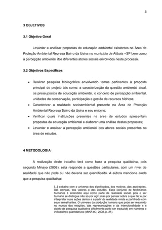 6
3 OBJETIVOS
3.1 Objetivo Geral
Levantar e analisar propostas de educação ambiental existentes na Área de
Proteção Ambiental Represa Bairro da Usina no município de Atibaia –SP bem como
a percepção ambiental dos diferentes atores sociais envolvidos neste processo.
3.2 Objetivos Específicos
 Realizar pesquisa bibliográfica envolvendo temas pertinentes à proposta
principal do projeto tais como: a caracterização da questão ambiental atual,
os pressupostos de educação ambiental, o conceito de percepção ambiental,
unidades de conservação, participação e gestão de recursos hídricos;
 Caracterizar a realidade socioambiental presente na Área de Proteção
Ambiental Represa Bairro da Usina e seu entorno;
 Verificar quais instituições presentes na área de estudos apresentam
propostas de educação ambiental e elaborar uma análise destas propostas;
 Levantar e analisar a percepção ambiental dos atores sociais presentes na
área de estudos.
4 METODOLOGIA
A realização deste trabalho terá como base a pesquisa qualitativa, pois
segundo Minayo (2008), esta responde a questões particulares, com um nível de
realidade que não pode ou não deveria ser quantificado. A autora menciona ainda
que a pesquisa qualitativa:
[...] trabalha com o universo dos significados, dos motivos, das aspirações,
das crenças, dos valores e das atitudes. Esse conjunto de fenômenos
humanos é entendido aqui como parte da realidade social, pois o ser
humano se distingue não só por agir, mas por pensar sobre o que faz e por
interpretar suas ações dentro e a partir da realidade vivida e partilhada com
seus semelhantes. O universo da produção humana que pode ser resumido
no mundo das relações, das representações e da intencionalidade e é
objeto da pesquisa qualitativa dificilmente pode ser traduzido em números e
indicadores quantitativos (MINAYO, 2008, p. 21).
 