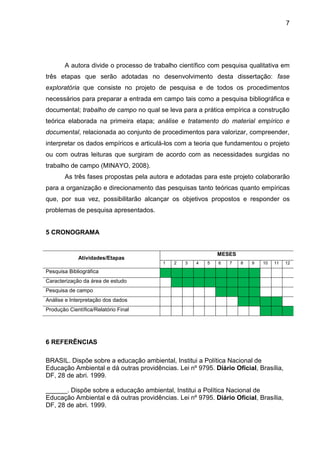 7
A autora divide o processo de trabalho científico com pesquisa qualitativa em
três etapas que serão adotadas no desenvolvimento desta dissertação: fase
exploratória que consiste no projeto de pesquisa e de todos os procedimentos
necessários para preparar a entrada em campo tais como a pesquisa bibliográfica e
documental; trabalho de campo no qual se leva para a prática empírica a construção
teórica elaborada na primeira etapa; análise e tratamento do material empírico e
documental, relacionada ao conjunto de procedimentos para valorizar, compreender,
interpretar os dados empíricos e articulá-los com a teoria que fundamentou o projeto
ou com outras leituras que surgiram de acordo com as necessidades surgidas no
trabalho de campo (MINAYO, 2008).
As três fases propostas pela autora e adotadas para este projeto colaborarão
para a organização e direcionamento das pesquisas tanto teóricas quanto empíricas
que, por sua vez, possibilitarão alcançar os objetivos propostos e responder os
problemas de pesquisa apresentados.
5 CRONOGRAMA
Atividades/Etapas
MESES
1 2 3 4 5 6 7 8 9 10 11 12
Pesquisa Bibliográfica
Caracterização da área de estudo
Pesquisa de campo
Análise e Interpretação dos dados
Produção Científica/Relatório Final
6 REFERÊNCIAS
BRASIL. Dispõe sobre a educação ambiental, Institui a Política Nacional de
Educação Ambiental e dá outras providências. Lei nº 9795. Diário Oficial, Brasília,
DF, 28 de abri. 1999.
______. Dispõe sobre a educação ambiental, Institui a Política Nacional de
Educação Ambiental e dá outras providências. Lei nº 9795. Diário Oficial, Brasília,
DF, 28 de abri. 1999.
 