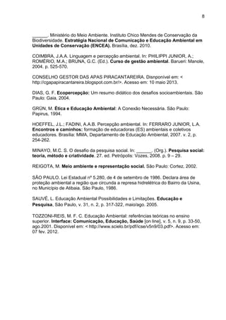 8
______. Ministério do Meio Ambiente. Instituto Chico Mendes de Conservação da
Biodiversidade. Estratégia Nacional de Comunicação e Educação Ambiental em
Unidades de Conservação (ENCEA). Brasília, dez. 2010.
COIMBRA, J.A.A. Linguagem e percepção ambiental. In: PHILIPPI JUNIOR, A.;
ROMÉRIO, M.A.; BRUNA, G.C. (Ed.). Curso de gestão ambiental. Barueri: Manole,
2004. p. 525-570.
CONSELHO GESTOR DAS APAS PIRACANTAREIRA. Disnponível em: <
http://cgapapiracantareira.blogspot.com.br/>. Acesso em: 10 maio 2013.
DIAS, G. F. Ecopercepção: Um resumo didático dos desafios socioambientais. São
Paulo: Gaia, 2004.
GRÜN, M. Ética e Educação Ambiental: A Conexão Necessária. São Paulo:
Papirus, 1994.
HOEFFEL, J.L.; FADINI, A.A.B. Percepção ambiental. In: FERRARO JUNIOR, L.A.
Encontros e caminhos: formação de educadoras (ES) ambientais e coletivos
educadores. Brasília: MMA, Departamento de Educação Ambiental, 2007. v. 2, p.
254-262.
MINAYO, M.C. S. O desafio da pesquisa social. In: ______. (Org.). Pesquisa social:
teoria, método e criatividade. 27. ed. Petrópolis: Vozes, 2008. p. 9 – 29.
REIGOTA, M. Meio ambiente e representação social. São Paulo: Cortez, 2002.
SÃO PAULO. Lei Estadual nº 5.280, de 4 de setembro de 1986. Declara área de
proteção ambiental a região que circunda a represa hidrelétrica do Bairro da Usina,
no Município de Atibaia. São Paulo, 1986.
SAUVÉ, L. Educação Ambiental Possibilidades e Limitações. Educação e
Pesquisa, São Paulo, v. 31, n. 2, p. 317-322, maio/ago. 2005.
TOZZONI-REIS, M. F. C. Educação Ambiental: referências teóricas no ensino
superior. Interface: Comunicação, Educação, Saúde [on line], v. 5, n. 9, p. 33-50,
ago.2001. Disponível em: < http://www.scielo.br/pdf/icse/v5n9/03.pdf>. Acesso em:
07 fev. 2012.
 