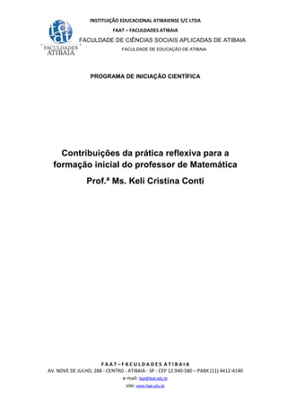 INSTITUIÇÃO EDUCACIONAL ATIBAIENSE S/C LTDA
FAAT – FACULDADES ATIBAIA
FACULDADE DE CIÊNCIAS SOCIAIS APLICADAS DE ATIBAIA
FACULDADE DE EDUCAÇÃO DE ATIBAIA
F A A T – F A C U L D A D E S A T I B A I A
AV. NOVE DE JULHO, 288 - CENTRO - ATIBAIA - SP - CEP 12.940-580 – PABX (11) 4412-4140
e-mail: faat@faat.edu.br
site: www.faat.edu.br
PROGRAMA DE INICIAÇÃO CIENTÍFICA
Contribuições da prática reflexiva para a
formação inicial do professor de Matemática
Prof.ª Ms. Keli Cristina Conti
 