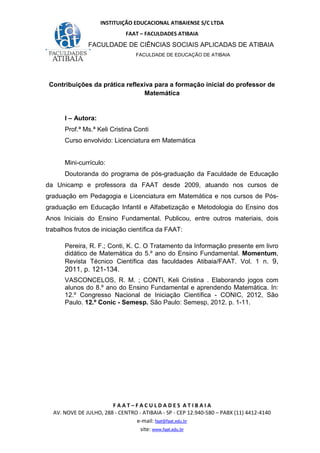 INSTITUIÇÃO EDUCACIONAL ATIBAIENSE S/C LTDA
FAAT – FACULDADES ATIBAIA
FACULDADE DE CIÊNCIAS SOCIAIS APLICADAS DE ATIBAIA
FACULDADE DE EDUCAÇÃO DE ATIBAIA
F A A T – F A C U L D A D E S A T I B A I A
AV. NOVE DE JULHO, 288 - CENTRO - ATIBAIA - SP - CEP 12.940-580 – PABX (11) 4412-4140
e-mail: faat@faat.edu.br
site: www.faat.edu.br
Contribuições da prática reflexiva para a formação inicial do professor de
Matemática
I – Autora:
Prof.ª Ms.ª Keli Cristina Conti
Curso envolvido: Licenciatura em Matemática
Mini-currículo:
Doutoranda do programa de pós-graduação da Faculdade de Educação
da Unicamp e professora da FAAT desde 2009, atuando nos cursos de
graduação em Pedagogia e Licenciatura em Matemática e nos cursos de Pós-
graduação em Educação Infantil e Alfabetização e Metodologia do Ensino dos
Anos Iniciais do Ensino Fundamental. Publicou, entre outros materiais, dois
trabalhos frutos de iniciação científica da FAAT:
Pereira, R. F.; Conti, K. C. O Tratamento da Informação presente em livro
didático de Matemática do 5.º ano do Ensino Fundamental. Momentum,
Revista Técnico Científica das faculdades Atibaia/FAAT. Vol. 1 n. 9,
2011, p. 121-134.
VASCONCELOS, R. M. ; CONTI, Keli Cristina . Elaborando jogos com
alunos do 8.º ano do Ensino Fundamental e aprendendo Matemática. In:
12.º Congresso Nacional de Iniciação Científica - CONIC, 2012, São
Paulo. 12.º Conic - Semesp. São Paulo: Semesp, 2012. p. 1-11.
 