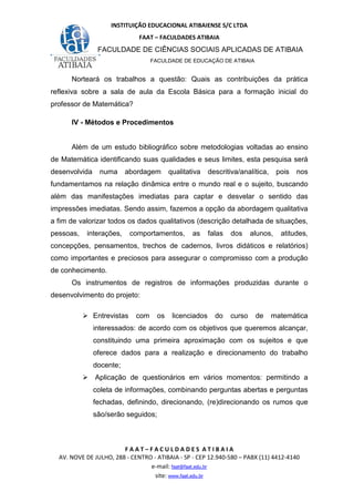 INSTITUIÇÃO EDUCACIONAL ATIBAIENSE S/C LTDA
FAAT – FACULDADES ATIBAIA
FACULDADE DE CIÊNCIAS SOCIAIS APLICADAS DE ATIBAIA
FACULDADE DE EDUCAÇÃO DE ATIBAIA
F A A T – F A C U L D A D E S A T I B A I A
AV. NOVE DE JULHO, 288 - CENTRO - ATIBAIA - SP - CEP 12.940-580 – PABX (11) 4412-4140
e-mail: faat@faat.edu.br
site: www.faat.edu.br
Norteará os trabalhos a questão: Quais as contribuições da prática
reflexiva sobre a sala de aula da Escola Básica para a formação inicial do
professor de Matemática?
IV - Métodos e Procedimentos
Além de um estudo bibliográfico sobre metodologias voltadas ao ensino
de Matemática identificando suas qualidades e seus limites, esta pesquisa será
desenvolvida numa abordagem qualitativa descritiva/analítica, pois nos
fundamentamos na relação dinâmica entre o mundo real e o sujeito, buscando
além das manifestações imediatas para captar e desvelar o sentido das
impressões imediatas. Sendo assim, fazemos a opção da abordagem qualitativa
a fim de valorizar todos os dados qualitativos (descrição detalhada de situações,
pessoas, interações, comportamentos, as falas dos alunos, atitudes,
concepções, pensamentos, trechos de cadernos, livros didáticos e relatórios)
como importantes e preciosos para assegurar o compromisso com a produção
de conhecimento.
Os instrumentos de registros de informações produzidas durante o
desenvolvimento do projeto:
Entrevistas com os licenciados do curso de matemática
interessados: de acordo com os objetivos que queremos alcançar,
constituindo uma primeira aproximação com os sujeitos e que
oferece dados para a realização e direcionamento do trabalho
docente;
Aplicação de questionários em vários momentos: permitindo a
coleta de informações, combinando perguntas abertas e perguntas
fechadas, definindo, direcionando, (re)direcionando os rumos que
são/serão seguidos;
 