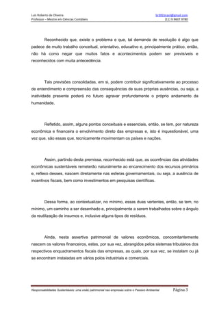 Luís Roberto de Oliveira br381brasil@gmail.com
Professor – Mestre em Ciências Contábeis (11) 9.9607.9780
Responsabilidades Sustentáveis: uma visão patrimonial nas empresas sobre o Passivo Ambiental Página 3
Reconhecido que, existe o problema e que, tal demanda de resolução é algo que
padece de muito trabalho conceitual, orientativo, educativo e, principalmente prático, então,
não há como negar que muitos fatos e acontecimentos podem ser previsíveis e
reconhecidos com muita antecedência.
Tais previsões consolidadas, em si, podem contribuir significativamente ao processo
de entendimento e compreensão das consequências de suas próprias ausências, ou seja, a
inatividade presente poderá no futuro agravar profundamente o próprio andamento da
humanidade.
Refletido, assim, alguns pontos conceituais e essenciais, então, se tem, por natureza
econômica e financeira o envolvimento direto das empresas e, isto é inquestionável, uma
vez que, são essas que, tecnicamente movimentam os países e nações.
Assim, partindo desta premissa, reconhecido está que, as ocorrências das atividades
econômicas sustentáveis remeterão naturalmente ao encarecimento dos recursos primários
e, reflexo desses, nascem diretamente nas esferas governamentais, ou seja, a ausência de
incentivos fiscais, bem como investimentos em pesquisas científicas.
Dessa forma, ao contextualizar, no mínimo, essas duas vertentes, então, se tem, no
mínimo, um caminho a ser desenhado e, principalmente a serem trabalhados sobre o ângulo
da reutilização de insumos e, inclusive alguns tipos de resíduos.
Ainda, nesta assertiva patrimonial de valores econômicos, concomitantemente
nascem os valores financeiros, estes, por sua vez, abrangidos pelos sistemas tributários dos
respectivos enquadramentos fiscais das empresas, as quais, por sua vez, se instalam ou já
se encontram instaladas em vários polos industriais e comerciais.
 