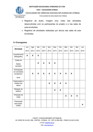 INSTITUIÇÃO EDUCACIONAL ATIBAIENSE S/C LTDA
FAAT – FACULDADES ATIBAIA
FACULDADE DE CIÊNCIAS SOCIAIS APLICADAS DE ATIBAIA
FACULDADE DE EDUCAÇÃO DE ATIBAIA
F A A T – F A C U L D A D E S A T I B A I A
AV. NOVE DE JULHO, 288 - CENTRO - ATIBAIA - SP - CEP 12.940-580 – PABX (11) 4412-4140
e-mail: faat@faat.edu.br
site: www.faat.edu.br
Registros de áudio, imagem e/ou vídeo das atividades
desenvolvidas com os participantes do projeto o e nas salas de
aula envolvidas;
Registros de atividades realizadas por alunos das salas de aula
envolvidas.
V- Cronograma
Atividade
Jun
2013
Ago
2013
Set
2013
Out
2013
Nov
2013
Dez
2013
Fev
2014
Mar
2014
Abr
2014
Mai
2014
Jun
2014
Levantamento
bibliográfico
X X X
Coleta de
Dados
(escolas)
X X X X
Participação
em atividades
complemen-
tares
X X X X X X X X
Organização e
análise dos
dados
X X X X
Redação de
relatório
X X
Produção de
artigo
X X X
Preparação
para apres.
CONIC
X
 