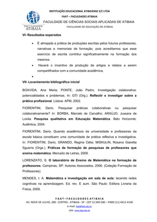 INSTITUIÇÃO EDUCACIONAL ATIBAIENSE S/C LTDA
FAAT – FACULDADES ATIBAIA
FACULDADE DE CIÊNCIAS SOCIAIS APLICADAS DE ATIBAIA
FACULDADE DE EDUCAÇÃO DE ATIBAIA
F A A T – F A C U L D A D E S A T I B A I A
AV. NOVE DE JULHO, 288 - CENTRO - ATIBAIA - SP - CEP 12.940-580 – PABX (11) 4412-4140
e-mail: faat@faat.edu.br
site: www.faat.edu.br
VI- Resultados esperados
• É almejada a prática de produções escritas pelos futuros professores,
narrativas e memoriais de formação, pois acreditamos que esse
exercício de escrita contribui significativamente na formação dos
mesmos.
• Haverá o incentivo de produção de artigos e relatos a serem
compartilhados com a comunidade acadêmica.
•
VII- Levantamento bibliográfico inicial
BOAVIDA, Ana Maria; PONTE, João Pedro. Investigação colaborativa:
potencialidades e problemas. In: GTI (Org.). Reflectir e investigar sobre a
prática profissional. Lisboa: APM, 2002.
FIORENTINI, Dario. Pesquisar práticas colaborativas ou pesquisar
colaborativamente? In: BORBA, Marcelo de Carvalho; ARAÚJO, Jussara de
Loiola. Pesquisa qualitativa em Educação Matemática. Belo Horizonte:
Autêntica, 2004.
FIORENTINI, Dario. Quando acadêmicos da universidade e professores da
escola básica constituem uma comunidade de prática reflexiva e investigativa.
In: FIORENTINI, Dario; GRANDO, Regina Célia; MISKULIN, Rosana Giaretta
Sguerra (Orgs.). Práticas de formação de pesquisas de professores que
ensina matemática. Mercado de Letras, 2009.
LORENZATO, S. O laboratório de Ensino de Matemática na formação de
professores. Campinas, SP: Autores Associados, 2006. (Coleção Formação de
Professores)
MENDES, I. A. Matemática e investigação em sala de aula: tecendo redes
cognitivas na aprendizagem. Ed. rev. E aum. São Paulo: Editora Livraria da
Física, 2009.
 