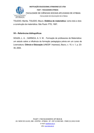 INSTITUIÇÃO EDUCACIONAL ATIBAIENSE S/C LTDA
FAAT – FACULDADES ATIBAIA
FACULDADE DE CIÊNCIAS SOCIAIS APLICADAS DE ATIBAIA
FACULDADE DE EDUCAÇÃO DE ATIBAIA
F A A T – F A C U L D A D E S A T I B A I A
AV. NOVE DE JULHO, 288 - CENTRO - ATIBAIA - SP - CEP 12.940-580 – PABX (11) 4412-4140
e-mail: faat@faat.edu.br
site: www.faat.edu.br
TOLEDO, Marília. TOLEDO, Mauro. Didática de matemática: como dois e dois:
a construção da matemática. São Paulo: FTD, 1997.
VII – Referências bibliográficas
SOUZA, L. A. ; GARNICA, A. V. M. . Formação de professores de Matemática:
um estudo sobre a influência da formação pedagógica prévia em um curso de
Licenciatura. Ciência e Educação (UNESP. Impresso), Bauru, v. 10, n. 1, p. 23-
39, 2004.
 
