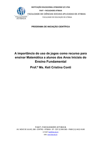INSTITUIÇÃO EDUCACIONAL ATIBAIENSE S/C LTDA
FAAT – FACULDADES ATIBAIA
FACULDADE DE CIÊNCIAS SOCIAIS APLICADAS DE ATIBAIA
FACULDADE DE EDUCAÇÃO DE ATIBAIA
F A A T – F A C U L D A D E S A T I B A I A
AV. NOVE DE JULHO, 288 - CENTRO - ATIBAIA - SP - CEP 12.940-580 – PABX (11) 4412-4140
e-mail: faat@faat.edu.br
site: www.faat.edu.br
PROGRAMA DE INICIAÇÃO CIENTÍFICA
A importância do uso de jogos como recurso para
ensinar Matemática a alunos dos Anos Iniciais do
Ensino Fundamental
Prof.ª Ms. Keli Cristina Conti
 