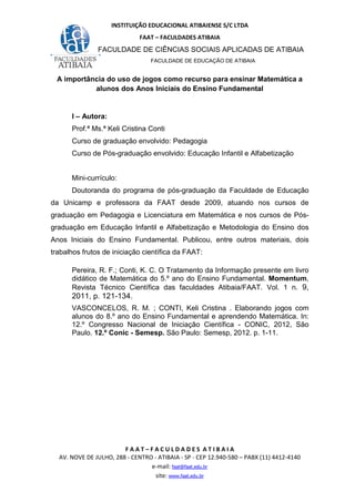 INSTITUIÇÃO EDUCACIONAL ATIBAIENSE S/C LTDA
FAAT – FACULDADES ATIBAIA
FACULDADE DE CIÊNCIAS SOCIAIS APLICADAS DE ATIBAIA
FACULDADE DE EDUCAÇÃO DE ATIBAIA
F A A T – F A C U L D A D E S A T I B A I A
AV. NOVE DE JULHO, 288 - CENTRO - ATIBAIA - SP - CEP 12.940-580 – PABX (11) 4412-4140
e-mail: faat@faat.edu.br
site: www.faat.edu.br
A importância do uso de jogos como recurso para ensinar Matemática a
alunos dos Anos Iniciais do Ensino Fundamental
I – Autora:
Prof.ª Ms.ª Keli Cristina Conti
Curso de graduação envolvido: Pedagogia
Curso de Pós-graduação envolvido: Educação Infantil e Alfabetização
Mini-currículo:
Doutoranda do programa de pós-graduação da Faculdade de Educação
da Unicamp e professora da FAAT desde 2009, atuando nos cursos de
graduação em Pedagogia e Licenciatura em Matemática e nos cursos de Pós-
graduação em Educação Infantil e Alfabetização e Metodologia do Ensino dos
Anos Iniciais do Ensino Fundamental. Publicou, entre outros materiais, dois
trabalhos frutos de iniciação científica da FAAT:
Pereira, R. F.; Conti, K. C. O Tratamento da Informação presente em livro
didático de Matemática do 5.º ano do Ensino Fundamental. Momentum,
Revista Técnico Científica das faculdades Atibaia/FAAT. Vol. 1 n. 9,
2011, p. 121-134.
VASCONCELOS, R. M. ; CONTI, Keli Cristina . Elaborando jogos com
alunos do 8.º ano do Ensino Fundamental e aprendendo Matemática. In:
12.º Congresso Nacional de Iniciação Científica - CONIC, 2012, São
Paulo. 12.º Conic - Semesp. São Paulo: Semesp, 2012. p. 1-11.
 