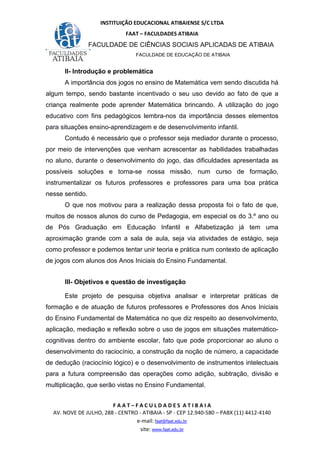 INSTITUIÇÃO EDUCACIONAL ATIBAIENSE S/C LTDA
FAAT – FACULDADES ATIBAIA
FACULDADE DE CIÊNCIAS SOCIAIS APLICADAS DE ATIBAIA
FACULDADE DE EDUCAÇÃO DE ATIBAIA
F A A T – F A C U L D A D E S A T I B A I A
AV. NOVE DE JULHO, 288 - CENTRO - ATIBAIA - SP - CEP 12.940-580 – PABX (11) 4412-4140
e-mail: faat@faat.edu.br
site: www.faat.edu.br
II- Introdução e problemática
A importância dos jogos no ensino de Matemática vem sendo discutida há
algum tempo, sendo bastante incentivado o seu uso devido ao fato de que a
criança realmente pode aprender Matemática brincando. A utilização do jogo
educativo com fins pedagógicos lembra-nos da importância desses elementos
para situações ensino-aprendizagem e de desenvolvimento infantil.
Contudo é necessário que o professor seja mediador durante o processo,
por meio de intervenções que venham acrescentar as habilidades trabalhadas
no aluno, durante o desenvolvimento do jogo, das dificuldades apresentada as
possíveis soluções e torna-se nossa missão, num curso de formação,
instrumentalizar os futuros professores e professores para uma boa prática
nesse sentido.
O que nos motivou para a realização dessa proposta foi o fato de que,
muitos de nossos alunos do curso de Pedagogia, em especial os do 3.º ano ou
de Pós Graduação em Educação Infantil e Alfabetização já tem uma
aproximação grande com a sala de aula, seja via atividades de estágio, seja
como professor e podemos tentar unir teoria e prática num contexto de aplicação
de jogos com alunos dos Anos Iniciais do Ensino Fundamental.
III- Objetivos e questão de investigação
Este projeto de pesquisa objetiva analisar e interpretar práticas de
formação e de atuação de futuros professores e Professores dos Anos Iniciais
do Ensino Fundamental de Matemática no que diz respeito ao desenvolvimento,
aplicação, mediação e reflexão sobre o uso de jogos em situações matemático-
cognitivas dentro do ambiente escolar, fato que pode proporcionar ao aluno o
desenvolvimento do raciocínio, a construção da noção de número, a capacidade
de dedução (raciocínio lógico) e o desenvolvimento de instrumentos intelectuais
para a futura compreensão das operações como adição, subtração, divisão e
multiplicação, que serão vistas no Ensino Fundamental.
 