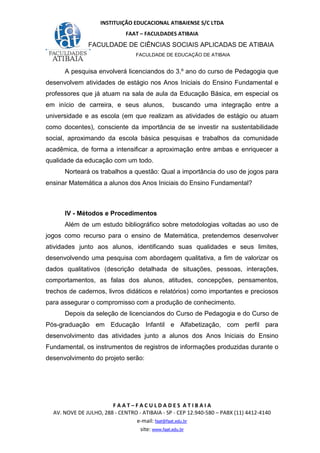 INSTITUIÇÃO EDUCACIONAL ATIBAIENSE S/C LTDA
FAAT – FACULDADES ATIBAIA
FACULDADE DE CIÊNCIAS SOCIAIS APLICADAS DE ATIBAIA
FACULDADE DE EDUCAÇÃO DE ATIBAIA
F A A T – F A C U L D A D E S A T I B A I A
AV. NOVE DE JULHO, 288 - CENTRO - ATIBAIA - SP - CEP 12.940-580 – PABX (11) 4412-4140
e-mail: faat@faat.edu.br
site: www.faat.edu.br
A pesquisa envolverá licenciandos do 3.º ano do curso de Pedagogia que
desenvolvem atividades de estágio nos Anos Iniciais do Ensino Fundamental e
professores que já atuam na sala de aula da Educação Básica, em especial os
em início de carreira, e seus alunos, buscando uma integração entre a
universidade e as escola (em que realizam as atividades de estágio ou atuam
como docentes), consciente da importância de se investir na sustentabilidade
social, aproximando da escola básica pesquisas e trabalhos da comunidade
acadêmica, de forma a intensificar a aproximação entre ambas e enriquecer a
qualidade da educação com um todo.
Norteará os trabalhos a questão: Qual a importância do uso de jogos para
ensinar Matemática a alunos dos Anos Iniciais do Ensino Fundamental?
IV - Métodos e Procedimentos
Além de um estudo bibliográfico sobre metodologias voltadas ao uso de
jogos como recurso para o ensino de Matemática, pretendemos desenvolver
atividades junto aos alunos, identificando suas qualidades e seus limites,
desenvolvendo uma pesquisa com abordagem qualitativa, a fim de valorizar os
dados qualitativos (descrição detalhada de situações, pessoas, interações,
comportamentos, as falas dos alunos, atitudes, concepções, pensamentos,
trechos de cadernos, livros didáticos e relatórios) como importantes e preciosos
para assegurar o compromisso com a produção de conhecimento.
Depois da seleção de licenciandos do Curso de Pedagogia e do Curso de
Pós-graduação em Educação Infantil e Alfabetização, com perfil para
desenvolvimento das atividades junto a alunos dos Anos Iniciais do Ensino
Fundamental, os instrumentos de registros de informações produzidas durante o
desenvolvimento do projeto serão:
 