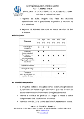 INSTITUIÇÃO EDUCACIONAL ATIBAIENSE S/C LTDA
FAAT – FACULDADES ATIBAIA
FACULDADE DE CIÊNCIAS SOCIAIS APLICADAS DE ATIBAIA
FACULDADE DE EDUCAÇÃO DE ATIBAIA
F A A T – F A C U L D A D E S A T I B A I A
AV. NOVE DE JULHO, 288 - CENTRO - ATIBAIA - SP - CEP 12.940-580 – PABX (11) 4412-4140
e-mail: faat@faat.edu.br
site: www.faat.edu.br
Registros de áudio, imagem e/ou vídeo das atividades
desenvolvidas com os participantes do projeto o e nas salas de
aula envolvidas;
Registros de atividades realizadas por alunos das salas de aula
envolvidas.
V- Cronograma
Atividade
Jun
2013
Ago
2013
Set
2013
Out
2013
Nov
2013
Dez
2013
Levantamento
bibliográfico
X X X
Coleta de
Dados (escolas)
X X
Participação em
atividades
complementares
X X X X X X
Organização e análise
dos dados
X X
Redação de relatório X
Produção de artigo X X
Preparação
para apresentação em
eventos da área
X X
VI- Resultados esperados
• É almejada a prática de produções escritas pelos futuros professores
e professores em narrativas pois acreditamos que esse exercício de
escrita contribui significativamente na formação dos mesmos.
• Haverá o incentivo de produção de artigos e relatos a serem
compartilhados com a comunidade acadêmica.
• Parcerias entre a FAAT e Escolas de Ensino Fundamental de Atibaia.
 