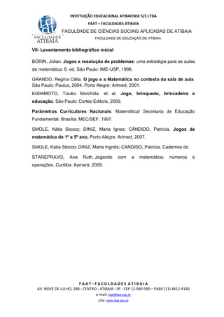 INSTITUIÇÃO EDUCACIONAL ATIBAIENSE S/C LTDA
FAAT – FACULDADES ATIBAIA
FACULDADE DE CIÊNCIAS SOCIAIS APLICADAS DE ATIBAIA
FACULDADE DE EDUCAÇÃO DE ATIBAIA
F A A T – F A C U L D A D E S A T I B A I A
AV. NOVE DE JULHO, 288 - CENTRO - ATIBAIA - SP - CEP 12.940-580 – PABX (11) 4412-4140
e-mail: faat@faat.edu.br
site: www.faat.edu.br
VII- Levantamento bibliográfico inicial
BORIN, Júlian. Jogos e resolução de problemas: uma estratégia para as aulas
de matemática. 6. ed. São Paulo: IME-USP, 1996.
GRANDO, Regina Célia. O jogo e a Matemática no contexto da sala de aula.
São Paulo: Paulus, 2004. Porto Alegre: Artmed, 2001.
KISHIMOTO, Tizuko Morchida. et al. Jogo, brinquedo, brincadeira e
educação. São Paulo: Cortez Editora, 2009.
Parâmetros Curriculares Nacionais: Matemática/ Secretaria de Educação
Fundamental. Brasília: MEC/SEF. 1997.
SMOLE, Kátia Stocco; DINIZ, Maria Ignez; CÂNDIDO, Patrícia. Jogos de
matemática de 1º a 5º ano. Porto Alegre: Artmed, 2007.
SMOLE, Kátia Stocco; DINIZ, Maria Ingnês; CANDIDO, Patrícia. Cadernos do
STAREPRAVO, Ana Ruth. Jogando com a matemática: números e
operações. Curitiba: Aymará, 2009.
 