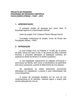1
PROJETO DE PESQUISA
PROGRAMA DE INICIAÇÃO CIENTÍFICA
FACULDADES ATIBAIA – FAAT – 2013
1- APRESENTAÇÃO.
O presente projeto de pesquisa tem como título “A
Sucessão legítima e a inseminação artificial”.
Autor do projeto: Prof. Cristiano Pereira Moraes Garcia.
Vinculação institucional do projeto: Curso de Direito das
Faculdades Atibaia – FAAT.
2- INTRODUÇÃO
O novo Código Civil, Lei Federal nº 10.406, de 10 janeiro
de 2002, entrou em vigor no dia 11 de janeiro de 2003, trazendo
diversas e profundas alterações na legislação civilística, em
especial no direito de família e no direito sucessório.
A nova legislação regulamenta as relações intrínsecas e
extrínsecas da família, bem como a transferência do patrimônio
para seus sucessores, quando do falecimento de uma pessoa.
Os operadores do direito certamente encontrarão
dificuldade em estabelecer a precisa e justa interpretação dos
novos dispositivos.
O anseio da sociedade brasileira em ter uma lei civil
contemporânea já foi atendido, restando agora o anseio pela
correta aplicação da nova lei.
 