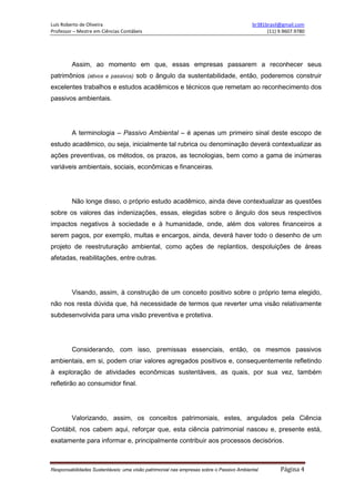 Luís Roberto de Oliveira br381brasil@gmail.com
Professor – Mestre em Ciências Contábeis (11) 9.9607.9780
Responsabilidades Sustentáveis: uma visão patrimonial nas empresas sobre o Passivo Ambiental Página 4
Assim, ao momento em que, essas empresas passarem a reconhecer seus
patrimônios (ativos e passivos) sob o ângulo da sustentabilidade, então, poderemos construir
excelentes trabalhos e estudos acadêmicos e técnicos que remetam ao reconhecimento dos
passivos ambientais.
A terminologia – Passivo Ambiental – é apenas um primeiro sinal deste escopo de
estudo acadêmico, ou seja, inicialmente tal rubrica ou denominação deverá contextualizar as
ações preventivas, os métodos, os prazos, as tecnologias, bem como a gama de inúmeras
variáveis ambientais, sociais, econômicas e financeiras.
Não longe disso, o próprio estudo acadêmico, ainda deve contextualizar as questões
sobre os valores das indenizações, essas, elegidas sobre o ângulo dos seus respectivos
impactos negativos à sociedade e à humanidade, onde, além dos valores financeiros a
serem pagos, por exemplo, multas e encargos, ainda, deverá haver todo o desenho de um
projeto de reestruturação ambiental, como ações de replantios, despoluições de áreas
afetadas, reabilitações, entre outras.
Visando, assim, à construção de um conceito positivo sobre o próprio tema elegido,
não nos resta dúvida que, há necessidade de termos que reverter uma visão relativamente
subdesenvolvida para uma visão preventiva e protetiva.
Considerando, com isso, premissas essenciais, então, os mesmos passivos
ambientais, em si, podem criar valores agregados positivos e, consequentemente refletindo
à exploração de atividades econômicas sustentáveis, as quais, por sua vez, também
refletirão ao consumidor final.
Valorizando, assim, os conceitos patrimoniais, estes, angulados pela Ciência
Contábil, nos cabem aqui, reforçar que, esta ciência patrimonial nasceu e, presente está,
exatamente para informar e, principalmente contribuir aos processos decisórios.
 