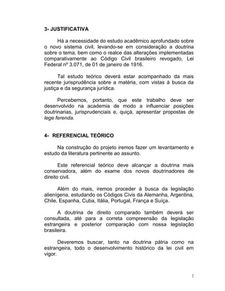 2
3- JUSTIFICATIVA
Há a necessidade do estudo acadêmico aprofundado sobre
o novo sistema civil, levando-se em consideração a doutrina
sobre o tema, bem como o realce das alterações implementadas
comparativamente ao Código Civil brasileiro revogado, Lei
Federal nº 3.071, de 01 de janeiro de 1916.
Tal estudo teórico deverá estar acompanhado da mais
recente jurisprudência sobre a matéria, com vistas à busca da
justiça e da segurança jurídica.
Percebemos, portanto, que este trabalho deve ser
desenvolvido na academia de modo a influenciar posições
doutrinarias, jurisprudenciais e, quiçá, apresentar propostas de
lege ferenda.
4- REFERENCIAL TEÓRICO
Na construção do projeto iremos fazer um levantamento e
estudo da literatura pertinente ao assunto.
Este referencial teórico deve alcançar a doutrina mais
conservadora, além do exame dos novos doutrinadores de
direito civil.
Além do mais, iremos proceder à busca da legislação
alienígena, estudando os Códigos Civis da Alemanha, Argentina,
Chile, Espanha, Cuba, Itália, Portugal, França e Suíça.
A doutrina de direito comparado também deverá ser
consultada, até para a correta compreensão da legislação
estrangeira e posterior comparação com nossa legislação
brasileira.
Deveremos buscar, tanto na doutrina pátria como na
estrangeira, todo o desenvolvimento histórico da lei civil em
vigor.
 