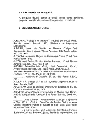 4
7 – AUXILIARES NA PESQUISA.
A pesquisa deverá conter 2 (dois) alunos como auxiliares,
propiciando melhor levantamento e pesquisa de material.
8- BIBLIOGRAFIA E FONTES
ALEMANHA. Código Civil Alemão. Traduzido por Souza Diniz.
Rio de Janeiro: Record, 1960. (Biblioteca de Legislação
Estrangeira).
ALMEIDA, José Luiz Gavião de Almeida. Código Civil
Comentado. Coord. Álvaro Villaça Azevedo, São Paulo: Atlas,
2003. vol. XVIII.
ALTAVILA, Jayme de. Origem do Direito dos Povos. 5ª. ed. São
Paulo: Ícone, 1989.
ALVES, José Carlos Moreira. Direito Romano. 11ª. ed. Rio de
Janeiro: Forense, 1999. vols. 1 e 2.
AMORIM, Sebastião Luiz. Código Civil Comentado. Coord.
Álvaro Villaça Azevedo, São Paulo: Atlas, 2004. vol. XIX.
AMORIM, Sebastião Luiz; OLIVEIRA, Euclides de. Inventários e
Partilhas. 17ª. ed. São Paulo: LEUD, 2004.
_______. Separação e Divórcio. 6ª. ed. São Paulo: LEUD,
2001.
ARGENTINA. Código Civil de La Republica Argentina. Buenos
Aires: Zavalia, 1995.
ASCENSÃO, José de Oliveira. Direito Civil: Sucessões. 5ª. ed.
Coimbra: Coimbra Editora, 2000.
AZEVEDO, Álvaro Villaça. Comentários ao Código Civil. Coord.
António Junqueira de Azevedo, São Paulo: Saraiva, 2003. vol.
19.
_______. União Estável – Jurisprudência, Evolução Legislativa
e Novo Código Civil. In: Questões de Direito Civil e o Novo
Código. Ministério Público do Estado de São Paulo. São Paulo:
Imprensa Oficial, 2004.
_______. O Novo Código Civil Brasileiro: Tramitação; Função
Social do Contrato; Boa-fé Objetiva; Teoria da Imprevisão e, em
 