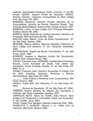 5
especial, Onerosidade Excessiva (laesio enormis). In: ALVIM,
Arruda; CÉSAR, Joaquim Portes de Cerqueira; ROSAS,
Roberto (Coords.). Aspectos Controvertidos do Novo Código
Civil. São Paulo: RT, 2003.
BARBERO, Domenico. Derecho Privado: Derechos de La
Personalidade, Derecho de Família, Derechos Reales. Trad.
Santiago Sentis Melendo. Buenos Aires: Europa-America, 1967.
BARBOSA, Licínio. O Novo Código Civil: Principais Alterações.
Goiânia: Século XXI, 2002.
BARROS, Sérgio Rezende de. Direitos Humanos: Paradoxo da
Civilização. Belo Horizonte: Del Rey, 2003.
BASTOS, Celso Ribeiro. Curso de Direito Constitucional. 13ª.
ed. São Paulo: Saraiva, 1990.
BENASSE, Marcos Antônio. Algumas Questões Polêmicas do
Novo Código Civil Brasileiro. 2ª. ed., Campinas: Bookseller,
2004.
BITTENCOURT, Edgard de Moura. Concubinato. 2ª. ed. São
Paulo: LEUD, 1980.
BOSSERT, Gustavo A. Regimen Jurídico Del Concubinato.
Buenos Aires: Editorial Astrea, 1982.
CAHALI, Francisco José; HIRONAKA, Giselda Maria Fernandes
Novaes. Curso Avançado de Direito Civil: Direito das
Sucessões. Coord. Everaldo Cambler, 2ª. ed. São Paulo: RT,
2003. vol. 6.
CAHALI, Francisco José. Família e Sucessões no Código Civil
de 2002: Acórdãos, Sentença, Pareceres e Normas
Administrativas. São Paulo: RT, 2004.
_______. União Estável e Alimentos entre Companheiros. São
Paulo: Saraiva, 1996.
CAHALI, Yussef Said. Dos Alimentos. 4ª. ed. São Paulo: RT,
2002.
_______. Divórcio de Separação. 10ª. ed. São Paulo: RT, 2002.
CAMPOS, Antonio Macedo de. Manual dos Inventários e
Partilhas. São Paulo: Sugestões Literárias, 1976.
CARVALHO NETO, Inácio de; FUGIE, Érika Harumi. Novo
Código Civil Comparado e Comentado: Direito das Sucessões.
2ª. ed. Curitiba: Juruá, 2000.
CHILE. Código Civil. Santiago: Editorial Jurídica de Chile, 1999.
CHINELATO E ALMEIDA, Silmara J. A. Tutela Civil do
Nascituro. São Paulo: Saraiva, 2000.
 