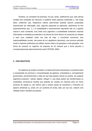 Luís Roberto de Oliveira br381brasil@gmail.com
Professor – Mestre em Ciências Contábeis (11) 9.9607.9780
Responsabilidades Sustentáveis: uma visão patrimonial nas empresas sobre o Passivo Ambiental Página 5
Portanto, ao considerar tal premissa, há que, ainda, certificarmos que, esta ciência
contábil terá condições de mensurar e qualificar estes passivos ambientais e, não longe
disso, evidenciar que, respectivos valores patrimoniais poderão assumir proporções
exponenciais de valorização, pois, segundo pesquisas já elaborada, atualmente se tem
posicionamentos que, “(...) A contabilidade é extremamente importante não só o aspecto
natural e mais conhecido, mas neste novo segmento a contabilidade ambiental, trazendo
informações a entidades já existentes e as futuras de como devem se comportar em relação
a esta nova realidade vivida nos dias de hoje, o movimento econômico sem
responsabilidades sociais, não passa de um capitalismo desumano, que provoca exclusão
social e impactos ambientais que afetam nossas vidas e de gerações e mais gerações, uma
forma de conduzir os negócios da empresa de tal maneira que a torna parceira e
corresponsável pelo desenvolvimento social” (ETHOS, 2004).
II – DOS OBJETIVOS
Os objetivos do projeto consistem no desenvolvimento estruturado e conceitual sobre
a necessidade de promover a conscientização de gestores, empresários e, principalmente
governantes, transmitindo-lhes a ideia de que toda pessoa natural ou jurídica, de qualquer
segmento produzem, “sobras, dejetos, refugos” e, que estes podem ser transformados ou
reutilizados, tornando-se receitas que poderão ser usadas em reservas para um futuro
aumento de capital ou, até mesmo para o próprio ajuste do econômico e financeiro do
passivo ambiental ou, ainda, em um aumento de renda, este, por sua vez, visando uma
utilidade maior e benéfica ao planeta.
 