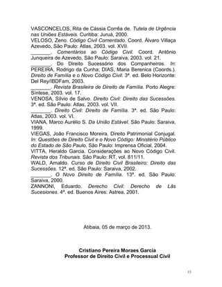 13
VASCONCELOS, Rita de Cássia Corrêa de. Tutela de Urgência
nas Uniões Estáveis. Curitiba: Juruá, 2000.
VELOSO, Zeno. Código Civil Comentado. Coord. Álvaro Villaça
Azevedo, São Paulo: Atlas, 2003. vol. XVII.
_______. Comentários ao Código Civil. Coord. Antônio
Junqueira de Azevedo, São Paulo: Saraiva, 2003. vol. 21.
_______. Do Direito Sucessório dos Companheiros. In:
PEREIRA, Rodrigo da Cunha; DIAS, Maria Berenica (Coords.).
Direito de Família e o Novo Código Civil. 3ª. ed. Belo Horizonte:
Del Rey/IBDFam, 2003.
_______. Revista Brasileira de Direito de Família. Porto Alegre:
Síntese, 2003. vol. 17.
VENOSA, Sílvio de Salvo. Direito Civil: Direito das Sucessões.
3ª. ed. São Paulo: Atlas, 2003. vol. VII.
_______. Direito Civil: Direito de Família. 3ª. ed. São Paulo:
Atlas, 2003. vol. VI.
VIANA, Marco Aurélio S. Da União Estável. São Paulo: Saraiva,
1999.
VIEGAS, João Francisco Moreira. Direito Patrimonial Conjugal.
In: Questões de Direito Civil e o Novo Código: Ministério Público
do Estado de São Paulo. São Paulo: Imprensa Oficial, 2004.
VITTA, Heraldo Garcia. Considerações ao Novo Código Civil.
Revista dos Tribunais. São Paulo: RT, vol. 811/11.
WALD, Arnaldo. Curso de Direito Civil Brasileiro: Direito das
Sucessões. 12ª. ed. São Paulo: Saraiva, 2002.
_______. O Novo Direito de Família. 13ª. ed. São Paulo:
Saraiva, 2000.
ZANNONI, Eduardo. Derecho Civil: Derecho de Lãs
Sucesiones. 4ª. ed. Buenos Aires: Astrea, 2001.
Atibaia, 05 de março de 2013.
Cristiano Pereira Moraes Garcia
Professor de Direito Civil e Processual Civil
 