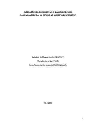 1
ALTERAÇÕES SOCIOAMBIENTAIS E QUALIDADE DE VIDA
NA APA CANTAREIRA: UM ESTUDO NO MUNICÍPIO DE ATIBAIA/SP
João Luiz de Moraes Hoeffel (NES/FAAT)
Maria Cristiane Nali (FAAT)
Sonia Regina da Cal Seixas (NEPAM/UNICAMP)
Abril 2013
 