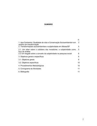 2
SUMÁRIO
p.
1. Apa Cantareira: Qualidade de vida e Conservação Socioambiental num
cenário em transformação
3
2. Transformações socioambientais e subjetividade em Atibaia/SP 5
2.1. Um olhar sobre o cotidiano dos moradores: a subjetividade como
foco de análise
5
2.2 Um resgate sobre o conceito da subjetividade na pesquisa social 6
3. Objetivos gerais e específicos 9
3.1. Objetivos gerais 9
3.2. Objetivos específicos 10
4. Procedimentos Metodológicos 10
5. Cronograma de Atividades 11
6. Bibliografia 11
 