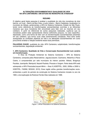 3
ALTERAÇÕES SOCIOAMBIENTAIS E QUALIDADE DE VIDA
NA APA CANTAREIRA: UM ESTUDO NO MUNICÍPIO DE ATIBAIA/SP
RESUMO
O objetivo geral desta pesquisa é analisar a qualidade de vida dos moradores de dois
bairros, um rural – Bairro da Boa Vista, e outro urbano – Bairro Caetetuba, localizados no
município de Atibaia, pertencentes a APA do Sistema Cantareira, Estado de São Paulo,
tendo como referência às transformações socioambientais ocorridas e as diferentes
maneiras que seus moradores têm encontrado para lidar com as mesmas em seu
cotidiano. A partir do referencial de outras pesquisas realizadas, supõe-se que os
moradores podem estar apresentando intenso sofrimento psíquico, no caso específico,
depressão, como uma forma de lidar com as transformações socioambientais presentes
em seu cotidiano, que tornou suas vidas extremamente complexas. Para tanto serão
averiguadas as condições objetivas de vida e as alterações socioambientais em curso
procurando analisar a relação existente essas duas premissas.
PALAVRAS CHAVE: qualidade de vida; APA Cantareira; subjetividade; transformações
socioambientais; degradação ambiental.
1. APA Cantareira: Qualidade de Vida e Conservação Socioambiental num cenário
em transformação.
A Área de Proteção Ambiental do Sistema Cantareira – APA do Sistema
Cantareira, composta pelos Reservatórios: Jaguary/Jacareí, Cachoeira, Atibainha e Paiva
Castro, é compreendida por sete municípios do interior paulista: Atibaia, Bragança
Paulista, Joanópolis, Mairiporã, Nazaré Paulista, Piracaia e Vargem. Parte desta APA está
sobreposta a APA Piracicaba/Juqueri-Mirim – Área II (HOEFFEL, 2005, 2006a e 2006 b;
HOEFFEL, FADINI, SEIXAS, 2010). Essa região sofreu grandes transformações socio-
ambientais a partir do período da construção do Sistema Cantareira iniciada no ano de
1965, e da duplicação da Rodovia Fernão Dias realizada em 1998.
Figura 1: APAs Piracicaba e do Sistema Cantareira
 