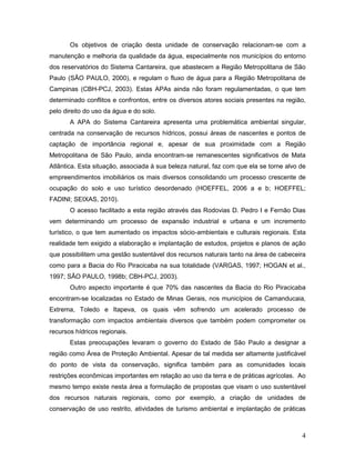 4
Os objetivos de criação desta unidade de conservação relacionam-se com a
manutenção e melhoria da qualidade da água, especialmente nos municípios do entorno
dos reservatórios do Sistema Cantareira, que abastecem a Região Metropolitana de São
Paulo (SÃO PAULO, 2000), e regulam o fluxo de água para a Região Metropolitana de
Campinas (CBH-PCJ, 2003). Estas APAs ainda não foram regulamentadas, o que tem
determinado conflitos e confrontos, entre os diversos atores sociais presentes na região,
pelo direito do uso da água e do solo.
A APA do Sistema Cantareira apresenta uma problemática ambiental singular,
centrada na conservação de recursos hídricos, possui áreas de nascentes e pontos de
captação de importância regional e, apesar de sua proximidade com a Região
Metropolitana de São Paulo, ainda encontram-se remanescentes significativos de Mata
Atlântica. Esta situação, associada à sua beleza natural, faz com que ela se torne alvo de
empreendimentos imobiliários os mais diversos consolidando um processo crescente de
ocupação do solo e uso turístico desordenado (HOEFFEL, 2006 a e b; HOEFFEL;
FADINI; SEIXAS, 2010).
O acesso facilitado a esta região através das Rodovias D. Pedro I e Fernão Dias
vem determinando um processo de expansão industrial e urbana e um incremento
turístico, o que tem aumentado os impactos sócio-ambientais e culturais regionais. Esta
realidade tem exigido a elaboração e implantação de estudos, projetos e planos de ação
que possibilitem uma gestão sustentável dos recursos naturais tanto na área de cabeceira
como para a Bacia do Rio Piracicaba na sua totalidade (VARGAS, 1997; HOGAN et al.,
1997; SÃO PAULO, 1998b; CBH-PCJ, 2003).
Outro aspecto importante é que 70% das nascentes da Bacia do Rio Piracicaba
encontram-se localizadas no Estado de Minas Gerais, nos municípios de Camanducaia,
Extrema, Toledo e Itapeva, os quais vêm sofrendo um acelerado processo de
transformação com impactos ambientais diversos que também podem comprometer os
recursos hídricos regionais.
Estas preocupações levaram o governo do Estado de São Paulo a designar a
região como Área de Proteção Ambiental. Apesar de tal medida ser altamente justificável
do ponto de vista da conservação, significa também para as comunidades locais
restrições econômicas importantes em relação ao uso da terra e de práticas agrícolas. Ao
mesmo tempo existe nesta área a formulação de propostas que visam o uso sustentável
dos recursos naturais regionais, como por exemplo, a criação de unidades de
conservação de uso restrito, atividades de turismo ambiental e implantação de práticas
 