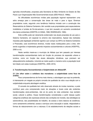 5
agrícolas diversificadas, propostas pela Secretaria do Meio Ambiente do Estado de São
Paulo e por Organizações Não Governamentais locais (SÃO PAULO, 1998a).
As dificuldades econômicas vividas pela população regional representam uma
séria ameaça para a conservação das áreas de mata e para a água. Diversos
proprietários rurais, seguindo uma tendência histórica iniciada com a construção dos
Reservatórios do Sistema Cantareira, têm vendido suas propriedades para especuladores
imobiliários e turistas de fim-de-semana, o que tem causado um aumento considerável
dos danos ambientais (HOEFFEL & VIANA, 1996; RODRIGUES, 1999).
Este conflito pode ser claramente evidenciado nas atuais propostas de uso para o
Sistema Cantareira, em especial no entorno dos reservatórios. Apesar das restrições
impostas pela legislação ambiental vigente e por compor as APA’s do Sistema Cantareira
e Piracicaba, usos econômicos diversos, muitas vezes inadequados para a área, vêm
sendo sugeridos e implantados gerando impactos socioambientais e culturais (HOEFFEL,
2006 a e b).
Neste sentido insere-se o município de Atibaia que tem passado por intensas
transformações socioambientais tanto em função do processo de expansão urbana e
turística, como em função das atuais alterações climáticas, que precisam ser
adequadamente analisados, incluindo-se neste quadro a maneira como a população local
tem lidado com estas mudanças (HOEFFEL, 2009; 2010).
2. Transformações Socioambientais e Subjetividade em Atibaia/SP.
2.1 Um olhar sobre o cotidiano dos moradores: a subjetividade como foco de
análise
Para compreendermos de forma mais intensa, a abordagem que aqui se pretende,
é interessante um resgate ao próprio conceito de qualidade de vida e sua relação com a
subjetividade enquanto abordagem analítica.
O conceito de qualidade tem sido observado através de muitas maneiras, e pode
contribuir para uma compreensão maior de situações e locais onde são evidentes
transformações sócio-ambientais, não só do ponto de vista ambiental, mas também
social, cultural e político. Essas transformações consideradas a partir dessas quatro
categorias analíticas são expressas através das condições de moradia, das estratégias se
sobrevivência, das possibilidades de trabalho, de acesso a bens básicos de existência,
como saneamento ambiental, acesso a serviços como educação e saúde, religiosidade e
formas de relacionamento com a natureza. E do estabelecimento de relações sociais e
 
