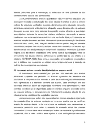 6
afetivas, primordiais para a manutenção ou instauração de uma qualidade de vida
satisfatoriamente possível para os moradores.
Assim, uma maneira de analisar a qualidade de vida pode ser feita através de uma
abordagem vinculada na estruturação de 3 eixos básicos de análise, a saber: o primeiro
pode se dar através da satisfação e o acesso a bens básicos como educação, transporte,
alimentação, saneamento ambientalmente adequado, serviço de saúde, etc, e a qualidade
do acesso a esses bens, como sistemas de educação e saúde eficientes e que atinjam
seus objetivos; sistemas de transportes coletivos satisfatórios; alimentação e salários
condizentes com as necessidades do indivíduo e de sua família. O segundo eixo pode ser
analisado através do acesso aos bens fundamentais para complementação da vida dos
indivíduos como cultura, lazer, relações afetivas e sexuais plenas; relações familiares
fundamentais; relações com natureza; relações plenas com o trabalho; e um terceiro, aqui
denominado de bens ético-políticos por compreender o acesso às informações que dizem
respeito à vida do cidadão, colocadas de forma clara e objetiva, a participação política e o
envolvimento nas causas coletivas; participação na gestão local da vida citadina e a
cidadania (BARBOSA, 1998). Desta forma, a observação e a interação dos pesquisadores
com o cotidiano dos moradores se colocam como fundamental para a captação da
vivência dos mesmos com a sua realidade.
2.2 Um resgate sobre o conceito da subjetividade na pesquisa social
O investimento teórico-metodológico que tem sido realizado para analisar
sociedades complexas tem permitido um acúmulo significativo de elementos que
possibilitam a compreensão das mesmas, a partir das transformações socioambientais
mais significativas e a realidade cotidiana dos sujeitos. Essa articulação tem sido
observada através do estudo da subjetividade no contexto social contemporâneo, e tem
permitido considerar que a subjetividade, pode ser entendida enquanto expressão criativa
ou enquanto sintoma, e, conseqüentemente historicamente produzida através de uma
relação profunda e dialética entre sociedade e natureza.
A maneira com que se tem feito essa análise tem ocorrido através da observação
da expressão difusa de sintomas manifestos no corpo dos sujeitos, que se identificam
através do sentir-se doente, e da incapacidade de evidenciar suas necessidades e
sofrimentos, permitindo supor enfim, a ausência de expressão verbal das questões
fundamentais do existir social e sua manifestação através de sintomas e signos corpóreos
(BARBOSA, 1990 e 1996). Aliado a esse aspecto, a outra abordagem que vem sendo
 