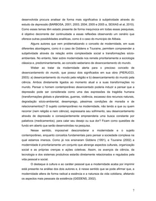 7
desenvolvida procura analisar de forma mais significativa à subjetividade através do
estudo da depressão (BARBOSA, 2001; 2003; 2004; 2005 e 2005 a, SEIXAS et al, 2010).
Como esses temas têm estado presente de forma inequívoca em todas essas pesquisas,
é objetivo decorrente dar continuidade a essas reflexões observando um cenário que
oferece outras possibilidades analíticas, como é o caso do município de Atibaia.
Alguns autores que vem problematizando o conceito de modernidade, em suas
diferentes abordagens, como é o caso de Giddens e Touraine, permitem compreender a
subjetividade através da relação entre complexidade social e transformações sócio-
ambientais. No entanto, falar sobre modernidade nos remete prioritariamente a sociologia
clássica e, predominantemente, ao conceito weberiano de desencantamento do mundo.
Weber ao tratar da modernidade alerta para o precioso conceito de
desencantamento do mundo, que possui dois significados em sua obra (PIERUCCI,
2003): a) desencantamento do mundo pela religião e b) desencantamento do mundo pela
ciência. Ambos diretamente ligados ao momento atual e a suas transformações no
mundo. Pensar o homem contemporâneo desencantado poderia induzir a pensar que a
depressão pode ser considerada como uma das expressões da tragédia humana
(transformações globais e planetárias, guerras, violência, escassez dos recursos naturais,
degradação sócio-ambiental, desemprego, péssimas condições de moradia e de
relacionamentos)? O sujeito contemporâneo na modernidade, não tendo a que ou quem
recorrer (nem religião e nem ciência), expressaria seu sofrimento, seu desencantamento
através de depressão e conseqüentemente empreenderia uma busca constante por
paliativos (medicamentos), para calar seu desejo ou sua dor? Ficam como questões de
fundo em aberto que serão desenvolvidas na pesquisa.
Nesse sentido, impossível desconsiderar a modernidade e o sujeito
contemporâneo, enquanto conceitos fundamentais para pensar a sociedade complexa na
qual estamos imersos. Como já nos ensinaram Giddens (1991), e Touraine (2002) a
modernidade é prioritariamente um conjunto que abrange aspectos culturais, organização
social e as próprias crenças e ações coletivas. Assim, os avanços da ciência, da
tecnologia e dos sistemas produtivos estarão diretamente relacionados e regulados pela
vida pessoal e social.
O destaque à cultura e ao caráter pessoal que a modernidade acaba por imprimir
está presente na análise dos dois autores e, é nesse sentido que se pode afirmar que, a
modernidade altera de forma radical a essência e a natureza da vida cotidiana, afetando
os aspectos mais pessoais da existência (GIDDENS, 2002).
 
