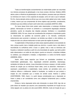 8
Todas as transformações socioambientais da modernidade podem ser resumidas
nos intensos processos de globalização e nos riscos sociais e técnicos. Giddens (2000)
alertou sobre a influência da globalização na vida cotidiana, processo esse que influencia
os indivíduos em macro e micro aspectos de atuação, como em tudo o que é realizado.
Por fim, chama atenção ainda ao afirmar que uma nova ordem global como meta, impele
a todos, mesmo que sua compreensão de forma objetiva seja permitida, considerando,
entretanto que seus efeitos se fazem sentir sobre toda a sociedade (SANTOS, 2000).
Os riscos dessa forma tanto podem estar relacionados a mudanças climáticas
globais, intervenções do homem no ambiente e a conseqüente degradação ambiental
planetária, quanto às situações das relações pessoais, familiares e a sexualidade
(GIDDENS, 2000). Por isso, devem ser considerados tão complexos e importantes quanto
os relacionados às questões da economia global e do mercado, contribuindo
sobremaneira para aumentar o estresse e as tensões que afetam a vida cotidiana, os
modos de vida e as culturas tradicionais na maior parte das regiões do planeta.
A subjetividade é influenciada por todos esses aspectos globais e da sociedade de
risco, porque quanto mais a tradição perde seu domínio, e quanto mais a vida diária é
reconstituída na confluência entre o local e o global, mais e mais os indivíduos são
forçados a realizarem escolhas a partir de uma diversidade de opções, que tanto podem
estar relacionadas a um estilo de vida próprio, quanto ao consumo, e decisões múltiplas
no cotidiano, que extrapolam a tradição, a religiosidade e a cultura da família original
(GIDDENS, 2002).
Assim, todos esses aspectos que formam as sociedades complexas na
modernidade (globalização, risco, degradação ambiental planetária, desemprego,
oscilações de bolsas de valores, novas dimensões de tempo e espaço), só terão sentido
através da criação que os indivíduos fazem deles, como os absorvem, interiorizam e
expressam, possibilitando a subjetividade, nesse sentido, ser percebida como uma
instância reflexiva e deliberante, datável e localizada, na medida em que produto e
criação de uma sociedade que a investiu de sentido social, histórico e político
(CASTORIADIS, 1992). Assim, é a partir dessas considerações que a depressão se
insere e passa a ser considerada como uma categoria fundamental para a análise
empreendida.
Embora o termo depressão tenha sido introduzido no século XVIII, hoje não se
pode deixar de ressaltar que assumiu uma característica importante em função de sua
íntima ligação com os pilares da vida social (DIAS, 2003:84), muito em função de que o
 