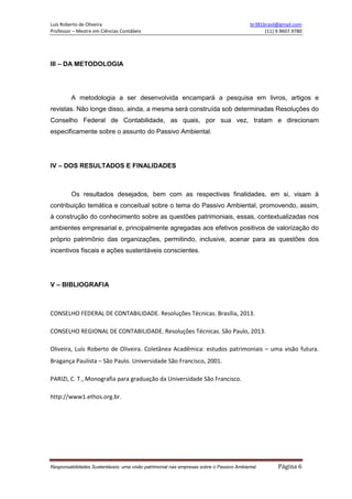 Luís Roberto de Oliveira br381brasil@gmail.com
Professor – Mestre em Ciências Contábeis (11) 9.9607.9780
Responsabilidades Sustentáveis: uma visão patrimonial nas empresas sobre o Passivo Ambiental Página 6
III – DA METODOLOGIA
A metodologia a ser desenvolvida encampará a pesquisa em livros, artigos e
revistas. Não longe disso, ainda, a mesma será construída sob determinadas Resoluções do
Conselho Federal de Contabilidade, as quais, por sua vez, tratam e direcionam
especificamente sobre o assunto do Passivo Ambiental.
IV – DOS RESULTADOS E FINALIDADES
Os resultados desejados, bem com as respectivas finalidades, em si, visam à
contribuição temática e conceitual sobre o tema do Passivo Ambiental, promovendo, assim,
à construção do conhecimento sobre as questões patrimoniais, essas, contextualizadas nos
ambientes empresarial e, principalmente agregadas aos efetivos positivos de valorização do
próprio patrimônio das organizações, permitindo, inclusive, acenar para as questões dos
incentivos fiscais e ações sustentáveis conscientes.
V – BIBLIOGRAFIA
CONSELHO FEDERAL DE CONTABILIDADE. Resoluções Técnicas. Brasília, 2013.
CONSELHO REGIONAL DE CONTABILIDADE. Resoluções Técnicas. São Paulo, 2013.
Oliveira, Luís Roberto de Oliveira. Coletânea Acadêmica: estudos patrimoniais – uma visão futura.
Bragança Paulista – São Paulo. Universidade São Francisco, 2001.
PARIZI, C. T., Monografia para graduação da Universidade São Francisco.
http://www1.ethos.org.br.
 