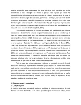 9
sistema econômico atual qualifica-se por uma economia livre, marcada por ritmos
ciclotímicos, e essa oscilação vai marcar a posição dos sujeitos que estão na
dependência das diferenças de oferta do mercado de trabalho. Assim a perda de lugar, é
co-extensiva à estruturação da vida social, permitindo a afirmação, de que diante de tal
conjuntura, a depressão é solidária do avanço da sociedade capitalista, com todas suas
transformações e riscos impostos pela modernidade. O sujeito na posição depressiva se
afasta das imposições promovidas pela acumulação do capital, ou seja, vive a experiência
da queda como sinônimo da falência (DIAS, 2004).
Outro aspecto importante diz respeito ao avanço dos diagnósticos dos estados
depressivos e do sofrimento psíquico em geral na sociedade. O que se percebe hoje é
cada vez mais a presença e o temor que a incidência de depressão causa na sociedade
contemporânea. Wolpert (2003) destaca que o efeito que a depressão exerce sobre os
serviços de atendimento de saúde são enormes. Cita para comprovar sua afirmação que
recente relatório – Global Burden of Disease – da Organização Mundial de Saúde (OMS,
1993) que afirma que a depressão foi o quarto problema de saúde mais importante no
mundo em desenvolvimento em 1990, responsável por 3% da carga total de doença, e
prevê que ela será o principal problema de saúde no mundo em desenvolvimento em
2020, com uma expectativa de ser responsável por 6% da carga total de doença. Nos
países em desenvolvimento, a depressão responde pela maior parte do volume de
doenças, calculada pelas mortes prematuras e de anos-vida saudáveis perdidos pela
incapacidade, do que qualquer outra, exceto doenças cardíacas.
Pode-se supor que pelo avanço dessa incidência na sociedade em geral, ela está
tendo uma distribuição expressiva em diferentes grupos sociais, no sentido de que não
está restrita a comunidade eminentemente urbana, por exemplo, podendo-se supor que
possuem significados de forma ampla entre os moradores de áreas rurais, principalmente
se considerar-se os processos intensos de transformações socioambientais que se supõe
também acontecendo nas últimas décadas, esse aspecto reforça a importância de se
estudar a região onde o projeto se situa.
3. Objetivos gerais e específicos
3.1. Objetivo geral
O objetivo geral desta pesquisa é analisar a qualidade de vida dos moradores de dois
bairros - um rural (Boa Vista) e um urbano (Caetetuba) do município de Atibaia, tendo
 