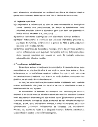 10
como referência às transformações socioambientais ocorridas e as diferentes maneiras
que seus moradores têm encontrado para lidar com as mesmas em seu cotidiano.
3.2. Objetivos específicos
(a) Complementar a caracterização do ponto de vista socioambiental do município de
Atibaia, captando suas particularidades, em relação às transformações sócio-
ambientais, históricas, culturais e econômicas pelas quais estes vêm passando nas
últimas décadas (HOEFFEL et al, 2009; 2010);
(b) Identificar e caracterizar os serviços de saúde existentes no município de Atibaia;
(c) Mapear historicamente a ocorrência das principais morbidades presentes na
população do município, compreendendo o período de 1990 a 2010, procurando
relacionar com o local de moradia;
(d) Identificar a ocorrência de depressão no município, através de entrevistas qualitativas
com os profissionais de saúde que atuam no município, e através do levantamento de
dados históricos arquivados nos serviços de saúde do município, procurando
relacioná-los com o local de moradia.
4. Procedimentos Metodológicos
Do ponto de vista do encaminhamento metodológico, é importante afirmar que a
necessidade de um olhar interdisciplinar é uma exigência natural desta análise, e não se
limita somente, às necessidades do recorte do problema, funcionando muito mais como
um investimento metodológico de longo alcance, em função de alguns pressupostos bem
definidos, e a articulação de um olhar diferencial.
As relações entre transformações socioambientais e depressão serão objeto de
extenso levantamento bibliográfico na literatura nacional e internacional durante o
desenvolvimento de todo o projeto.
O levantamento da realidade socioambiental, das transformações histórico-
temporais e dos dados de saúde da área de estudo será realizado através de coleta de
dados secundários e entrevistas junto aos diversos órgãos governamentais (Prefeituras
Municipais, Secretaria Municipal da Saúde, Secretarias de Meio Ambiente municipais e
estaduais, IBAMA, IBGE, Universidades Públicas, Centros de Pesquisas, etc.) e não
governamentais (Associações representativas da Sociedade Civil, Universidades
Privadas, etc.) atuantes na região, e por pesquisas de campo, de forma a identificar as
características de saúde e sócio-econômicas regionais.
 