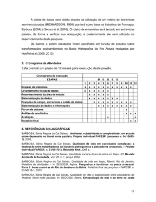 11
A coleta de dados será obtida através da utilização de um roteiro de entrevistas
semi-estruturadas (RICHARDSON, 1999) que terá como base os trabalhos de Formagio;
Barbosa (2004) e Seixas et al (2010). O roteiro de entrevistas será testado em entrevistas
prévias, de forma a verificar sua adequação, e posteriormente ele será utilizado no
desenvolvimento desta pesquisa.
Os bairros a serem estudados foram escolhidos em função de estudos sobre
transformações socioambientais na Bacia Hidrográfica do Rio Atibaia realizados por
Hoeffel et al (2009; 2010).
5. Cronograma de Atividades
Está previsto um prazo de 12 meses para execução deste projeto.
Cronograma de execução
ETAPAS M E S E S
1 2 3 4 5 6 7 8 9 10 11 12
Revisão da Literatura x x x x x x x x x x x
Levantamento inicial de dados x x x x x x
Reconhecimento da área de estudo x x x x x
Sistematização de dados x x x x x x x
Pesquisa de campo, entrevistas e coleta de dados x x x x x x x x x
Sistematização de dados e informações x x x x x x x x
Fórum de debates x
Análise de resultados x x x
Avaliação x x
Relatório final x x
6. REFERÊNCIAS BIBLIOGRÁFICAS
BARBOSA, Sônia Regina da Cal Seixas. Ambiente, subjetividade e complexidade: um estudo
sobre depressão no litoral norte paulista. Projeto individual FAPESP (processo n. 04/10685-
1), 2005.
BARBOSA, Sônia Regina da Cal Seixas. Qualidade de vida em sociedades complexas: a
depressão entre trabalhadores da industria petroquímica e pescadores artesanais. – Projeto
Individual FAPESP, n. 03/00175-3, Relatório final, 2005 a.
BARBOSA, Sônia Regina da Cal Seixas. Identidade social e dores da alma em Itaipu, RJ. Revista
Ambiente & Sociedade, Vol. VII, n. 1, jan/jul, 2004.
BARBOSA, Sônia Regina da Cal Seixas. Qualidade de vida em Itaipu, Niterói, Rio de Janeiro.
Relatório de atividades – In: BEGOSSI, Alpina. Pesqueiros e territórios na pesca artesanal.
Parte II: áreas costeiras do Rio de Janeiro e da Bahia. Relatório final de pesquisa – FAPESP, n.
01/00718-1, 2003
.
BARBOSA, Sônia Regina da Cal Seixas. Qualidade de vida e subjetividade entre pescadores de
Ilhabela, litoral norte paulista. In: BEGOSSI, Alpina. Etnoecologia do mar e da terra na costa
 
