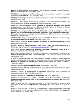 12
paulista da Mata Atlântica; áreas de pesca e uso de recursos naturais. Projeto de Pesquisa –
FAPESP (Temático BIOTA, n. 01/05263-2), 2001.
BARBOSA, Sônia Regina da Cal Seixas. Desenvolvimento e ambiente; questões da sociologia
contemporânea. Humanitas, v. 3, n. 2, ago/dez, 2000.
BARBOSA, Sônia Regina da Cal Seixas. Dores sentidas, dores vividas. Cadernos do ICH, PUC-
Campinas, n. 09, 1999.
BARBOSA , Sônia Regina da Cal Seixas. Qualidade de vida e necessidades sentidas: uma
aproximação teórica. Revista Humanitas, ICH-PUC-Campinas, vol. 1, 1998.
BARBOSA, Sônia Regina da Cal Seixas. Qualidade de vida e suas metáforas. Uma reflexão
socio-ambiental. Tese (Doutorado em Ciências Sociais). Instituto de Filosofia e Ciências
Humanas – Universidade Estadual de Campinas, 1996.
BARBOSA, Sônia Regina da Cal Seixas. Industrialização, ambiente e condições de vida em
Paulínia, SP. As representações de qualidade ambiental e saúde para médicos e pacientes.
Dissertação (Mestrado em Sociologia). Instituto de Filosofia e Ciências Humanas – Universidade
Estadual de Campinas, 1990.
CARAPINHEIRO, Graça. A Globalização do risco social. In: SANTOS, Boaventura de Souza (org).
A Globalização e as Ciências Sociais. São Paulo: Cortez, 2002.
CASTORIADIS, Cornelius. As encruzilhadas do labirinto 3: o mundo fragmentado. Rio de
Janeiro: Paz e Terra, 1992.
CBH-PCJ. Plano da Bacia Hidrográfica 2000 –2003. Comitê de Bacias Hidrográficas –
Piracicaba, Capivari e Jundiaí. http://www.comitepcj.sp.gov.br/, 2003.
DIAS, Mauro Mendes. Caderno do Seminário: Neuroses e Depressão Lições VI à XII.
Campinas: Instituto de Psiquiatria de Campinas, 2004.
DIAS, Mauro Mendes. A posição do sujeito na depressão: uma abordagem psicanalítica. In:
Caderno do Seminário: Neuroses e Depressão Lições I à IV. Campinas: Instituto de Psiquiatria
de Campinas, 2003.
FORMAGIO, Cessimar & BARBOSA, Sônia Regina da Cal Seixas. Vivendo na cidade, sentindo o
cotidiano e reagindo a uma ausência: as expressões corporais como respostas sociais. Revista
Brasileira de Sociologia da Emoção (revista eletrônica: www.rbse.rg3.net). Volume 3 · Número 9,
· Dezembro de 2004.
GIDDENS, Anthony. Modernidade e identidade. Rio de Janeiro: Zahar, 2002.
GIDDENS, Anthony. O Mundo em descontrole. O que a globalização está fazendo de nós. Rio de
Janeiro: Record, 2000.
GIDDENS, Anthony. A transformação da intimidade. Sexualidade, amor e erotismo nas
sociedades modernas. São Paulo: Ed. Unesp, 1993.
GIDDENS, Anthony. As Conseqüências modernidade. São Paulo: Unesp, 1991.
HOEFFEL, João Luiz de Moraes ; FADINI, A. ; SEIXAS, S. R. C. . Sustentabilidade, qualidade de
vida e identidade local olhares sobre as APA´s Cantareira, SP e Fernão Dias, MG. São Carlos:
RiMa, 2010, 195 p.
HOEFFEL, João Luiz et al . Alterações ambientais na APA CANTAREIRA: um estudo na bacia
hidrográfica do Rio Atibaia. OLAM: Ciência & Tecnologia (Rio Claro. Online), v. 10, p. 61-90,
2010.
HOEFFEL, João Luiz et al. . BOA VISTA - sustentabilidade e desenvolvimento local: percepções
ambientais e uso do solo na bacia hidrográfica do Rio Atibaia. OLAM: Ciência & Tecnologia (Rio
Claro. Online), v. 9, p. 107-140, 2009.
 