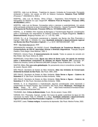 13
HOEFFEL, João Luiz de Moraes. Trajetórias do Jaguary. Unidades de Conservação, Percepção
Ambiental e Turismo. Um estudo na APA do Sistema Cantareira. Relatório Final FAPESP
(Processo n
o.
2003/08432-5), 2006 a.
HOEFFEL, João Luiz de Moraes. Olhos D´Água - Diagnóstico Sócio-Ambiental na Bacia
Hidrográfica do Ribeirão do Lopo Vargem/SP. Relatório Final de Pesquisa - Processo CNPq
401292/2004-5, 2006 b.
HOEFFEL, João Luiz de Moraes. Concepções sobre a natureza e sustentabilidade. Um estudo
sobre percepção ambiental na bacia hidrográfica do Rio Atibainha – Nazaré Paulista/SP. Relatório
de Pesquisa de Pós-Doutorado. Processo CNPq no. 151135/02-9 (NV), 2005.
HOEFEL, J.L. & VIANNA, R.M. Impactos de Barragens e Transformação Regional: considerações
sobre a implantação dos reservatórios do Sistema Cantareira na Região Bragantina. Gestão e
Desenvolvimento, Bragança Paulista, vol. I, n. 1. 87-102, 1996.
HOGAN, D.J. et al. Crescimento populacional e migração nas Bacias dos Rios Piracicaba e
Capivari: 1980-1996. In: HOGAN, D.J. (org.) Qualidade ambiental e desenvolvimento regional
nas Bacias dos Rios Piracicaba e Capivari, v.1, p. 32-67, NEPAM/UNICAMP, 1997.
IBGE - http://www.ibge.gov.br, 2005
ORGANIZAÇÃO MUNDIAL DA SAÚDE (Coord). Classificação de Transtornos Mentais e de
Comportamento da CID-10: descrições clínicas e diretrizes diagnósticas. Tradução Dorgival
Caetano. Porto Alegre: Artes Médicas, 1993: 3.
PIERUCCI, Antonio Flavio. O desencantamento do mundo. Todos os passos do conceito em
Max Weber. São Paulo: Editora 34, 2003.
RODRIGUES, Cintya Maria Costa. Águas aos olhos de Santa Luzia. Um estudo de memória
sobre o deslocamento compulsório de sitiantes em Nazaré Paulista (SP). Campinas, SP:
Editora da Unicamp, Centro de Memória-UNICAMP (Coleção Tempo & Memória, n. 13), 1999.
SANTOS, Milton. Por uma outra globalização. Do pensamento único à consciência universal. Rio
de Janeiro: Record, 2000.
SÃO PAULO. Secretaria de Estado do Meio Ambiente. Atlas das Unidades de Conservação
Ambiental do Estado de São Paulo. São Paulo: SMA, 2000.
SÃO PAULO. Secretaria de Estado do Meio Ambiente. Entre Serras e Águas – Caderno de
Subsídios nº. 3. São Paulo: Secretaria de Meio Ambiente, 1998a.
SÃO PAULO. Secretaria de Estado do Meio Ambiente. Entre Serras e Águas – Caderno de
Subsídios nº. 4. São Paulo: Secretaria de Meio Ambiente, 1998b.
SEIXAS, S., et al. Diagnósticos e medicalização: algumas considerações sobre depressão e
subjetividade em Nazaré Paulista, Apa Cantareira, São Paulo, Brasil. Mudanças - Psicologia da
Saúde, Brasil, 18, 2010. Disponível em: https://www.metodista.br/revistas/revistas-
ims/index.php/MUD/article/view/1943.
TOURAINE, Alain. Crítica da Modernidade. 7a ed.. Rio de Janeiro: Vozes, 2002.
VARGAS, M.C. Piracicaba, Capivari, Jundiaí: Em busca da gestão sustentável da água em três
sub-bacias do médio Tietê. In: HOGAN, D.J. (Org.). Qualidade ambiental e desenvolvimento
regional nas Bacias dos Rios Piracicaba e Capivari, v.3, NEPAM/UNICAMP, 1997.
WOLPERT, Lewis. Tristeza maligna. A anatomia da depressão. São Paulo: Martins Fontes, 2003.
 