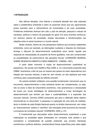 2
1 INTRODUÇÃO
Nas últimas décadas, uma intensa e constante atenção tem sido colocada
sobre a problemática ambiental e sobre os possíveis riscos que seu agravamento
possa acarretar para a sobrevivência da humanidade e de suas sociedades.
Problemas ambientais diversos tem sido o polo de atenção, pesquisa e estudo de
cientistas, políticos e mesmo da população em geral. Em anos recentes verifica-se,
em diversos setores da sociedade, amplas discussões e transformações nas
relações entre os seres humanos e o mundo natural.
Neste contexto, dentro de uma perspectiva histórica que envolveu catástrofes
ambientais, como por exemplo, as detonações nucleares e disputas de interesses,
emerge o discurso do desenvolvimento sustentável como sendo “aquele que
responde às necessidades do presente de forma igualitária, mas sem comprometer
as possibilidades de sobrevivência das gerações futuras” (COMISSÃO MUNDIAL
SOBRE DESENVOLVIMENTO E MEIO AMBIENTE - CMDMA, 1991).
A partir deste momento a noção de desenvolvimento sustentável se
popularizou. De acordo com Hoeffel e Reis (2008, p. 5) o documento produzido pela
CMMA “reconhecia o fato de que na maioria dos países há maior dependência com
relação aos recursos naturais, e esse foi, sem dúvida, um dos aspectos que mais
contribuiu para a popularização do referido conceito”.
Os autores também enfatizam uma questão fundamental, mencionam que no
documento, desenvolvimento e meio ambiente devem ser complementos, ou seja,
não se exclui a ideia de crescimento econômico, mas apresenta-se a necessidade
de busca por novas estratégias de desenvolvimento e novas tecnologias de
desenvolvimento que tenham por base a sustentabilidade e a expansão dos
recursos naturais. Carneiro (2005) acrescenta que para a obtenção deste objetivo
recomenda-se no documento “a pesquisa e a aplicação de uma série de medidas,
tanto no âmbito de cada Estado Nacional quanto no âmbito internacional, com vistas
ao “direcionamento” político e “científico” das interações entre economia de mercado
e processos de condições naturais” (CARNEIRO, 2005, p. 27).
É fundamental que discussões sobre desenvolvimento sustentável e suas
implicações na sociedade sejam embasadas em contextos mais amplos e que
considerem a complexidade da questão ambiental, que envolve interesses
econômicos e políticos distintos, características físicas específicas para cada região
 