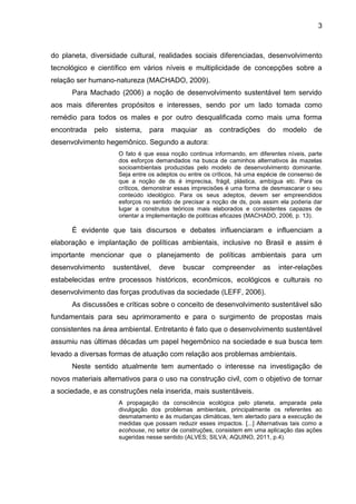 3
do planeta, diversidade cultural, realidades sociais diferenciadas, desenvolvimento
tecnológico e científico em vários níveis e multiplicidade de concepções sobre a
relação ser humano-natureza (MACHADO, 2009).
Para Machado (2006) a noção de desenvolvimento sustentável tem servido
aos mais diferentes propósitos e interesses, sendo por um lado tomada como
remédio para todos os males e por outro desqualificada como mais uma forma
encontrada pelo sistema, para maquiar as contradições do modelo de
desenvolvimento hegemônico. Segundo a autora:
O fato é que essa noção continua informando, em diferentes níveis, parte
dos esforços demandados na busca de caminhos alternativos às mazelas
socioambientais produzidas pelo modelo de desenvolvimento dominante.
Seja entre os adeptos ou entre os críticos, há uma espécie de consenso de
que a noção de ds é imprecisa, frágil, plástica, ambígua etc. Para os
críticos, demonstrar essas imprecisões é uma forma de desmascarar o seu
conteúdo ideológico. Para os seus adeptos, devem ser empreendidos
esforços no sentido de precisar a noção de ds, pois assim ela poderia dar
lugar a construtos teóricos mais elaborados e consistentes capazes de
orientar a implementação de políticas eficazes (MACHADO, 2006, p. 13).
É evidente que tais discursos e debates influenciaram e influenciam a
elaboração e implantação de políticas ambientais, inclusive no Brasil e assim é
importante mencionar que o planejamento de políticas ambientais para um
desenvolvimento sustentável, deve buscar compreender as inter-relações
estabelecidas entre processos históricos, econômicos, ecológicos e culturais no
desenvolvimento das forças produtivas da sociedade (LEFF, 2006).
As discussões e críticas sobre o conceito de desenvolvimento sustentável são
fundamentais para seu aprimoramento e para o surgimento de propostas mais
consistentes na área ambiental. Entretanto é fato que o desenvolvimento sustentável
assumiu nas últimas décadas um papel hegemônico na sociedade e sua busca tem
levado a diversas formas de atuação com relação aos problemas ambientais.
Neste sentido atualmente tem aumentado o interesse na investigação de
novos materiais alternativos para o uso na construção civil, com o objetivo de tornar
a sociedade, e as construções nela inserida, mais sustentáveis.
A propagação da consciência ecológica pelo planeta, amparada pela
divulgação dos problemas ambientais, principalmente os referentes ao
desmatamento e às mudanças climáticas, tem alertado para a execução de
medidas que possam reduzir esses impactos. [...] Alternativas tais como a
ecohouse, no setor de construções, consistem em uma aplicação das ações
sugeridas nesse sentido (ALVES; SILVA; AQUINO, 2011, p.4).
 