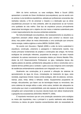 4
Além do termo ecohouse, ou casa ecológica, Meda e Suzuki (2003)
apresentam o conceito de Green Architecture (eco-arquitetura), que de acordo com
as autoras é uma tendência arquitetônica, adotada por profissionais conscientes das
restrições naturais, a fim de amenizar o impacto e a destruição que as obras
arquitetônicas provocam no meio ambiente, além de proporcionar ao ser humano
uma qualidade de vida melhor. Este tipo de arquitetura procura principalmente
desenvolver tecnologias com o objetivo de criar meios e materiais sustentáveis para
o maior reaproveitamento dos recursos ambientais existentes.
Na instrumentalização eco-arquitetura, não necessariamente os arquitetos ou
engenheiro precisam utilizar artigos alternativos para construir ou decorar suas
obras, mas podem utilizar de meios direcionados a uma construção que consuma
menos energia, matéria orgânica e outros (MEDA; SUZUKI, 2003).
De acordo com Gouveia e Righetti (2009) a união do termo sustentável à
arquitetura, construção, urbanismo e paisagismo é relativamente recente, mas
muitos princípios fundamentais de projetos e construções são antigos. Há formas
ecológicas de construção milenares, poupadoras de energia e de baixo impacto
ambiental. As autoras mencionam os exemplos citados por Antonio Macêdo Filho,
diretor da A+C Desenvolvimento Profissional: os iglus, habitações típicas das
regiões polares do planeta, perfeitamente adequadas ao clima e construídas com o
isolante térmico perfeito para o contexto: o gelo e as ocas indígenas como exemplos
de residências ambientalmente sustentáveis com integração com o meio.
Atualmente nas construções, já é possível a utilização de sistemas de
aproveitamento de água de chuva, miniestações de tratamento de água, areia
reciclada, argamassa mineral, massa corrida ecológica, além de adesivos, vernizes,
resinas, pisos, tintas, telhas e telhados verdes. Equipamentos poupadores de
energia, não-poluentes, que fazem uso de tecnologias limpas ou renováveis, tais
como sistemas de energia eólica e solar, entre outros, também são adequados às
construções que visam a sustentabilidade, pois são capazes de atender à demanda
energética sem comprometer os recursos naturais locais nem alterar drasticamente
a geografia dos ecossistemas (GOUVEIA; RIGHETTI, 2009).
É importante mencionar que em uma construção caracteriza como ecológica
os meios são importantes, mas o principal é o quanto realmente esta atividade
minimizou ou deixou de gerar impactos socioambientais além da necessidade de
 