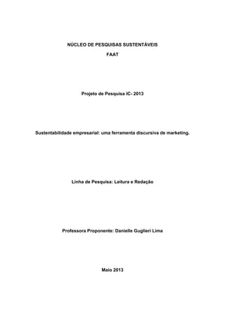 NÚCLEO DE PESQUISAS SUSTENTÁVEIS
FAAT
Projeto de Pesquisa IC- 2013
Sustentabilidade empresarial: uma ferramenta discursiva de marketing.
Linha de Pesquisa: Leitura e Redação
Professora Proponente: Danielle Guglieri Lima
Maio 2013
 